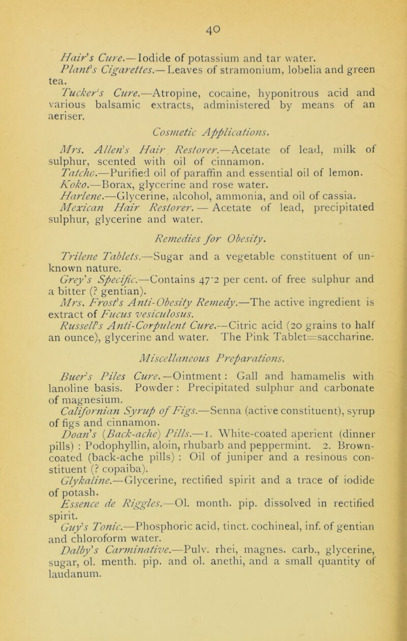 Hair's Cure.— Iodide of potassium and tar water. Plant's Cigarettes.— Leaves of stramonium, lobelia and green tea. Pucker's Cure.—Atropine, cocaine, hyponitrous acid and various balsamic extracts, administered by means of an ae riser. Cosmetic Applications. Mrs. Allen's Hair Restorer.—Acetate of lead, milk of sulphur, scented with oil of cinnamon. Tatcho.—Purified oil of paraffin and essential oil of lemon. Koko.—Borax, glycerine and rose water. Harlene.—Glycerine, alcohol, ammonia, and oil of cassia. Mexican Hair Restorer. — Acetate of lead, precipitated sulphur, glycerine and water. Remedies for Obesity. Trilene Tablets.—Sugar and a vegetable constituent of un- known nature. Grey's Specific.—Contains 47‘2 per cent, of free sulphur and a bitter (? gentian). Airs. Frost’s Anti-Obesity Remedy.—The active ingredient is extract of Fucus vesiculosus. Russell's Anti-Corpulent Cure.—Citric acid (20 grains to half an ounce), glycerine and water. The Pink Tablet=saccharine. Miscellaneous Preparations. Buers Piles Cure.—Ointment: Gall and hamamelis with lanoline basis. Powder : Precipitated sulphur and carbonate of magnesium. Californian Syrup of Figs.-—Senna (active constituen t), syrup of figs and cinnamon. Doan's (Back-ache) Pills.— 1. White-coated aperient (dinner pills) : Podophyllin, aloin, rhubarb and peppermint. 2. Brown- coated (back-ache pills) : Oil of juniper and a resinous con- stituent (? copaiba). Glykaline.—Glycerine, rectified spirit and a trace of iodide of potash. Essence dc Piggies.—01. month, pip. dissolved in rectified spirit. Guy's Tonic.—Phosphoric acid, tinct. cochineal, inf. of gentian and chloroform water. Dalby's Carminative.—Pulv. rhei, magnes. carb., glycerine, sugar, ol. menth. pip. and ol. anethi, and a small quantity of laudanum.