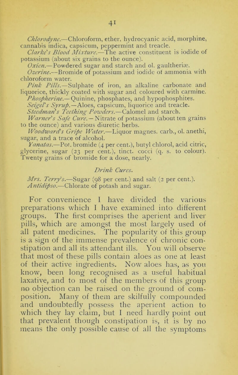 Chlorodyne.—Chloroform, ether, hydrocyanic acid, morphine, cannabis inclica, capsicum, peppermint and treacle. Clarke's Blood Mixture.—The active constituent is iodide of potassium (about six grains to the ounce). Oxieu.— Powdered sugar and starch and ol. gaultheriae. Ozerine.—Bromide of potassium and iodide of ammonia with chloroform water. Pink Pills.—Sulphate of iron, an alkaline carbonate and liquorice, thickly coated with sugar and coloured with carmine. Phospherine.— Quinine, phosphates, and hypophosphites. Seigel’s Syrup.—Aloes, capsicum, liquorice and treacle. Steedman's Teething Powders.—Calomel and starch. Warner's Safe Cure. — Nitrate of potassium (about ten grains to the ounce) and various diuretic herbs. Woodward's Gripe Water.—Liquor magnes. carb., ol. anethi, sugar, and a trace of alcohol. Yanatas.—Pot. bromide (4 per cent.), butyl chlorol, acid citric, glycerine, sugar (23 per cent.), tinct. cocci (q. s. to colour). Twenty grains of bromide for a dose, nearly. Drink Cures. Mrs. Terry's.—Sugar (98 per cent.) and salt (2 per cent.). Antidipso.—Chlorate of potash and sugar. For convenience I have divided the various preparations which I have examined into different groups. The first comprises the aperient and liver pills, which are amongst the most largely used of all patent medicines. The popularity of this group is a sign of the immense prevalence of chronic con- stipation and all its attendant ills. You will observe that most of these pills contain aloes as one at least of their active ingredients. Now aloes has, as you know, been long recognised as a useful habitual laxative, and to most of the members of this group no objection can be raised on the ground of com- position. Many of them are skilfully compounded and undoubtedly possess the aperient action to which they lay claim, but I need hardly point out that prevalent though constipation is, it is by no means the only possible cause of all the symptoms