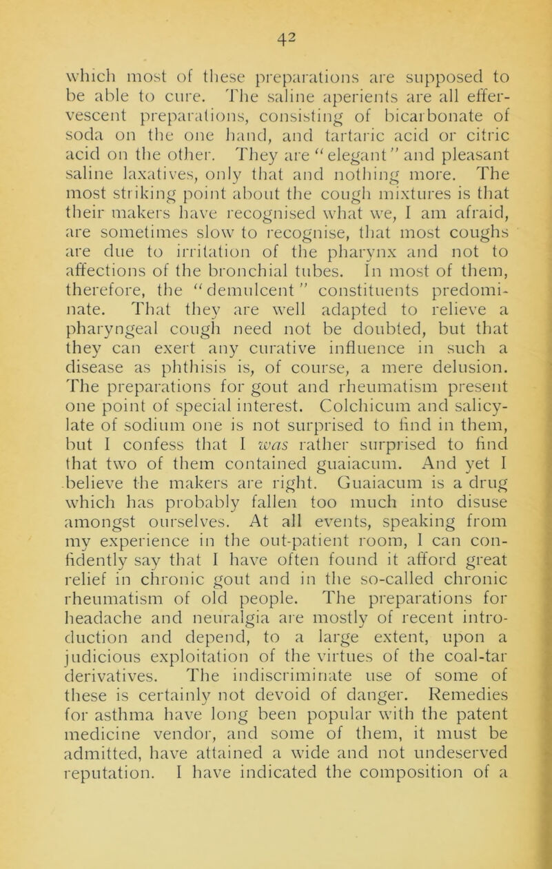 which most of these preparations are supposed to be able to cure. The saline aperients are all effer- vescent preparations, consisting of bicarbonate of soda on the one hand, and tartaric acid or citric acid on the other. They are “elegant and pleasant saline laxatives, only that and nothing more. The most striking point about the cough mixtures is that their makers have recognised what we, I am afraid, are sometimes slow to recognise, that most coughs are due to irritation of the pharynx and not to affections of the bronchial tubes. In most of them, therefore, the “demulcent constituents predomi- nate. That they are well adapted to relieve a pharyngeal cough need not be doubted, but that they can exert any curative influence in such a disease as phthisis is, of course, a mere delusion. The preparations for gout and rheumatism present one point of special interest. Colchicum and salicy- late of sodium one is not surprised to find in them, but I confess that I ivas rather surprised to find that two of them contained guaiacum. And yet I believe the makers are right. Guaiacum is a drug which has probably fallen too much into disuse amongst ourselves. At all events, speaking from my experience in the out-patient room, I can con- fidently say that I have often found it afford great relief in chronic gout and in the so-called chronic rheumatism of old people. The preparations for headache and neuralgia are mostly of recent intro- duction and depend, to a large extent, upon a judicious exploitation of the virtues of the coal-tar derivatives. The indiscriminate use of some of these is certainly not devoid of danger. Remedies for asthma have long been popular with the patent medicine vendor, and some of them, it must be admitted, have attained a wide and not undeserved reputation. I have indicated the composition of a