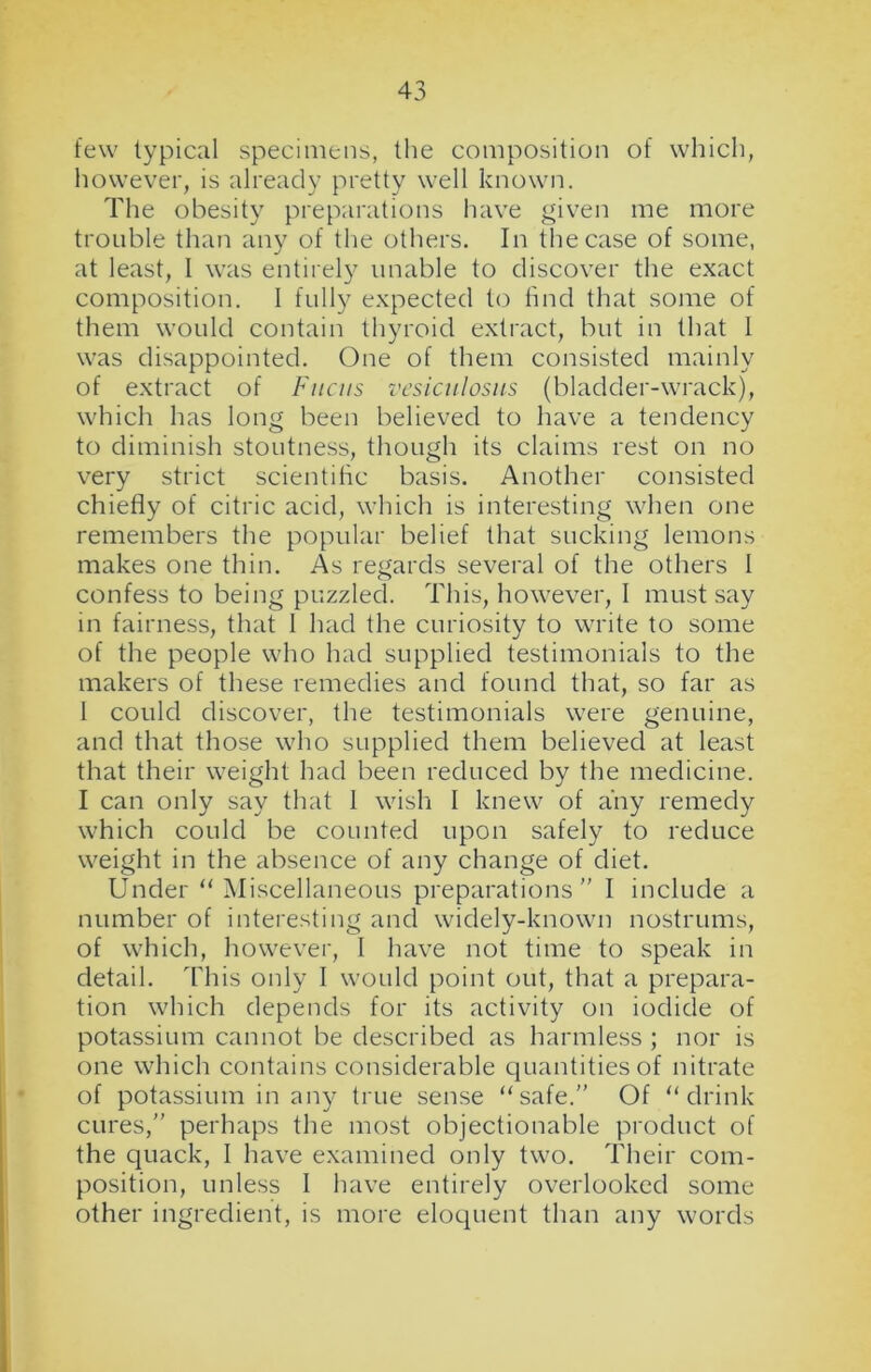 few typical specimens, the composition of which, however, is already pretty well known. The obesity preparations have given me more trouble than any of the others. In the case of some, at least, l was entirely unable to discover the exact composition. I fully expected to find that some of them would contain thyroid extract, but in that I was disappointed. One of them consisted mainly of extract of Fuciis vesiculosus (bladder-wrack), which has long been believed to have a tendency to diminish stoutness, though its claims rest on no very strict scientific basis. Another consisted chiefly of citric acid, which is interesting when one remembers the popular belief that sucking lemons makes one thin. As regards several of the others I confess to being puzzled. This, however, I must say in fairness, that I had the curiosity to write to some of the people who had supplied testimonials to the makers of these remedies and found that, so far as 1 could discover, the testimonials were genuine, and that those who supplied them believed at least that their weight had been reduced by the medicine. I can only say that 1 wish I knew of any remedy which could be counted upon safely to reduce weight in the absence of any change of diet. Under “ Miscellaneous preparations” I include a number of interesting and widely-known nostrums, of which, however, I have not time to speak in detail. This only I would point out, that a prepara- tion which depends for its activity on iodide of potassium cannot be described as harmless ; nor is one which contains considerable quantities of nitrate of potassium in any tine sense “safe.” Of “drink cures,” perhaps the most objectionable product of the quack, I have examined only two. Their com- position, unless I have entirely overlooked some other ingredient, is more eloquent than any words