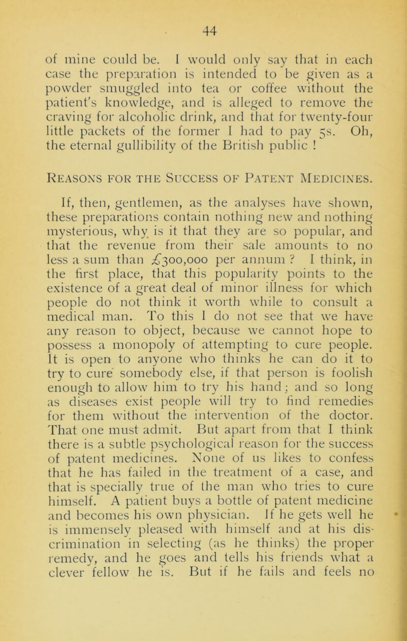 of mine could be. I would only say that in each case the preparation is intended to be given as a powder smuggled into tea or coffee without the patient's knowledge, and is alleged to remove the craving for alcoholic drink, and that for twenty-four little packets of the former I had to pay 5s. Oh, the eternal gullibility of the British public ! Reasons for the Success of Patent Medicines. If, then, gentlemen, as the analyses have shown, these preparations contain nothing new and nothing mysterious, why is it that they are so popular, and that the revenue from their sale amounts to no less a sum than .£300,000 per annum ? I think, in the first place, that this popularity points to the existence of a great deal of minor illness for which people do not think it worth while to consult a medical man. To this I do not see that we have any reason to object, because we cannot hope to possess a monopoly of attempting to cure people. It is open to anyone who thinks he can do it to try to cure somebody else, if that person is foolish enough to allow him to try his hand; and so long as diseases exist people will try to find remedies for them without the intervention of the doctor. That one must admit. But apart from that I think there is a subtle psychological reason for the success of patent medicines. None of us likes to confess that he has failed in the treatment of a case, and that is specially true of the man who tries to cure himself. A patient buys a bottle of patent medicine and becomes his own physician. If he gets well he is immensely pleased with himself and at his dis- crimination in selecting (as he thinks) the proper remedy, and he goes and tells his friends what a clever fellow he is. But if he fails and feels no