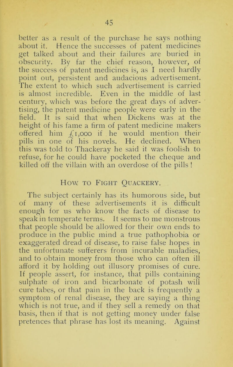 belter as a result of the purchase he says nothing about it. Hence the successes of patent medicines get talked about and their failures are buried in obscurity. By far the chief reason, however, of the success of patent medicines is, as I need hardly point out, persistent and audacious advertisement. The extent to which such advertisement is carried is almost incredible. Even in the middle of last century, which was before the great days of adver- tising, the patent medicine people were early in the field. It is said that when Dickens was at the height of his fame a firm of patent medicine makers offered him .£1,000 if he would mention their pills in one of his novels. He declined. When this was told to Thackeray he said it was foolish to refuse, for he could have pocketed the cheque and killed off the villain with an overdose of the pills ! How to Fight Quackery. The subject certainly has its humorous side, but of many of these advertisements it is difficult enough for us who know the facts of disease to speak in temperate terms. It seems to me monstrous that people should be allowed for their own ends to produce in the public mind a true pathophobia or exaggerated dread of disease, to raise false hopes in the unfortunate sufferers from incurable maladies, and to obtain money from those who can often ill afford it by holding out illusory promises of cure. If people assert, for instance, that pills containing sulphate of iron and bicarbonate of potash will cure tabes, or that pain in the back is frequently a symptom of renal disease, they are saying a thing which is not true, and if they sell a remedy on that basis, then if that is not getting money under false pretences that phrase has lost its meaning. Against