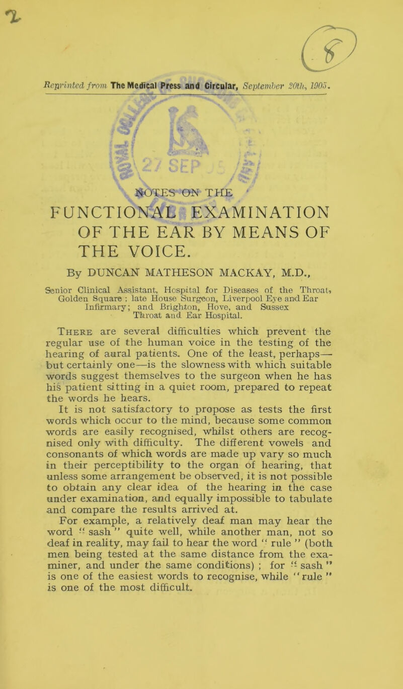 Rcurintcd from The Medical Press and Circular, September SOth., WO,'). JElOTES ON THE FUNCTIONAL EXAMINATION OF THE EAR BY MEANS OF THE VOICE. By DUNCAN MATHESON MACKAY, M.D., Senior Clinical Assistant, Hospital for Diseases of the Throat, Golden Square ; late House Surgeon, Liverpool Eye and Ear Infirmary; and Brighton, Hove, and Sussex Throat and Ear Hospital. There are several difficulties which prevent the regular use of the human voice in the testing of the hearing of aural patients. One of the least, perhaps— but certainly one—is the slowness with which suitable words suggest themselves to the surgeon when he has his patient sitting in a quiet room, prepared to repeat the words he hears. It is not satisfactory to propose as tests the first words which occur to the mind, because some common words are easily recognised, whilst others are recog- nised only with difficulty. The different vowels and consonants of which words are made up vary so much in their perceptibility to the organ of hearing, that unless some arrangement be observed, it is not possible to obtain any clear idea of the hearing in the case under examination, and equally impossible to tabulate and compare the results arrived at. For example, a relatively deaf man may hear the word -- sash ” quite well, while another man, not so deaf in reality, may fail to hear the word “ rule ” (both men being tested at the same distance from the exa- miner, and under the same conditions) ; for -- sash ” is one of the easiest words to recognise, while “rule ’* is one of the most difficult.