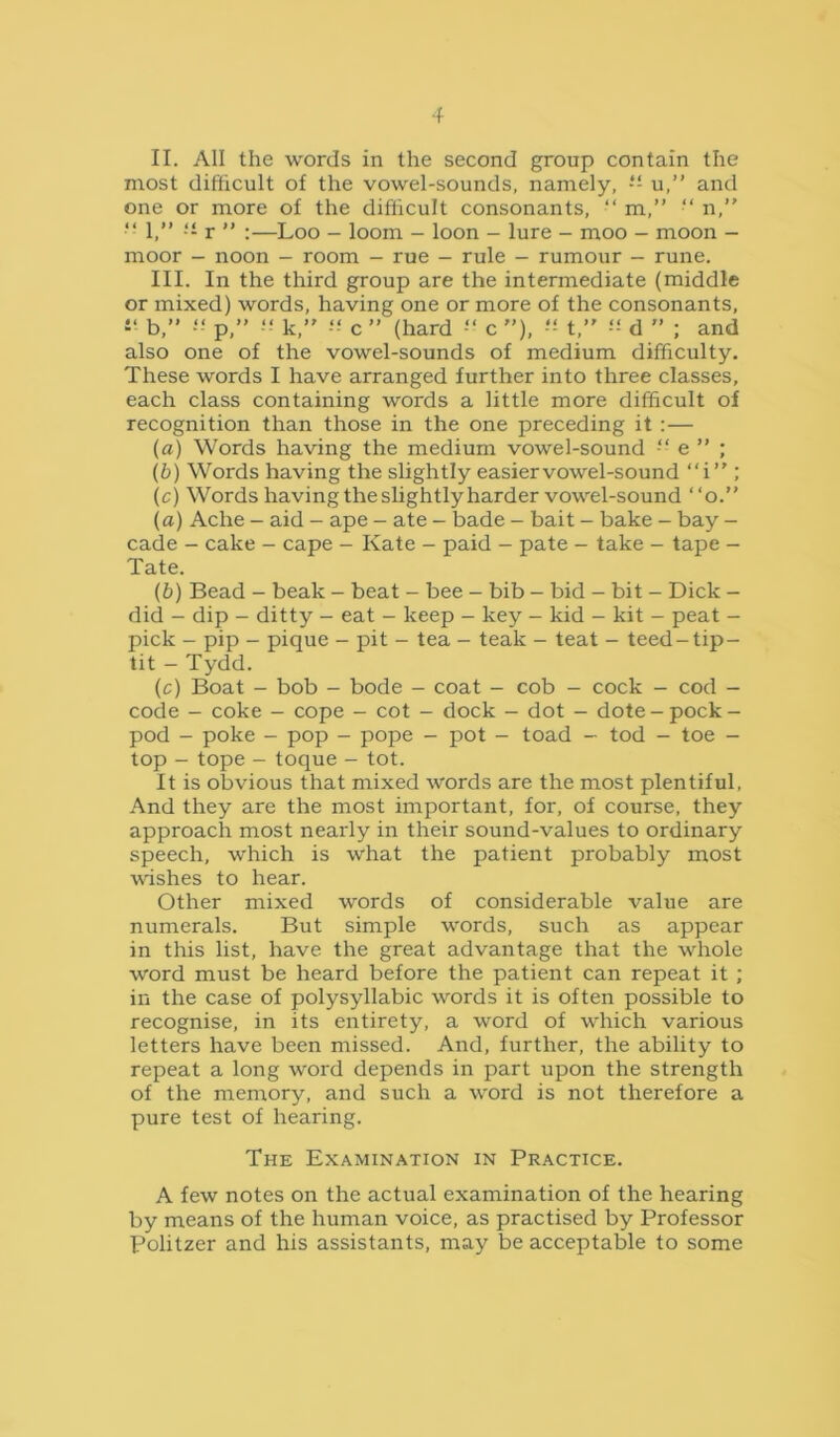 II. All the words in the second group contain the most difficult of the vowel-sounds, namely, “ u,” and one or more of the difficult consonants, “ m,” “ n,” “ 1,” ■■ r ” :—Loo - loom - loon - lure - moo - moon - moor - noon - room - rue - rule - rumour - rune. III. In the third group are the intermediate (middle or mixed) words, having one or more of the consonants, b,” ■“ p,” “ k,” c ” (hard c ”). t,” d ” ; and also one of the vowel-sounds of medium difficulty. These words I have arranged further into three classes, each class containing words a little more difficult of recognition than those in the one preceding it :— (а) Words having the medium vowel-sound ■“ e ” ; (б) Words having the slightly easier vowel-sound “i ; (c) Words having the slightly harder vowel-sound ‘ ‘o.” (a) Ache - aid - ape - ate - bade - bait - bake - bay - cade - cake - cape - Kate - paid - pate - take - tape - Tate. (b) Bead - beak - beat - bee - bib - bid - bit - Dick - did - dip - ditty - eat - keep - key - kid - kit - peat - pick - pip - pique - pit - tea - teak - teat - teed-tip- tit - Tydd. (c) Boat - bob - bode - coat - cob - cock - cod - code - coke - cope - cot - dock - dot - dote-pock- pod - poke - pop - pope - pot - toad - tod - toe - top - tope - toque - tot. It is obvious that mixed words are the most plentiful. And they are the most important, for, of course, they approach most nearly in their sound-values to ordinary speech, which is what the patient probably most wishes to hear. Other mixed words of considerable value are numerals. But simple words, such as appear in this list, have the great advantage that the whole word must be heard before the patient can repeat it ; in the case of polysyllabic words it is often possible to recognise, in its entirety, a word of which various letters have been missed. And, further, the ability to repeat a long word depends in part upon the strength of the memory, and such a word is not therefore a pure test of hearing. The Examination in Practice. A few notes on the actual examination of the hearing by means of the human voice, as practised by Professor Politzer and his assistants, may be acceptable to some