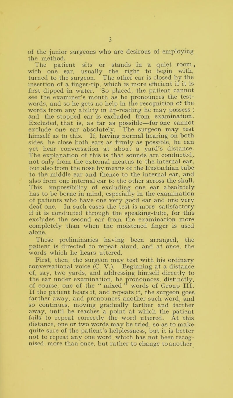 of tlie junior surgeons who are desirous of employing the method. The patient sits or stands in a quiet room, with one ear, usually the right to begin with, turned to the surgeon. The other ear is closed by the insertion of a finger-tip, which is more efficient if it is first dipped in water. So placed, the patient cannot see the examiner’s mouth as he pronounces the test- words, and so he gets no help in the recognition of the words from any ability in lip-reading he may possess ; and the stopped ear is excluded from examination. Excluded, that is, as far as possible—for one cannot exclude one ear absolutely. The surgeon may test himself as to this. If, having normal hearing on both sides, he close both ears as firmly as possible, he can yet hear conversation at about a yard’s distance. The explanation of this is that sounds are conducted, not only from the external meatus to the internal ear, but also from the nose by means of the Eustachian tube to the middle ear and thence to the internal ear, and also from one internal ear to the other across the skull. This impossibility of excluding one ear absolutely has to be borne in mind, especially in the examination of patients who have one very good ear and one very deaf one. In such cases the test is more satisfactory if it is conducted through the speaking-tube, for this excludes the second ear from the examination more completely than when the moistened finger is used alone. These preliminaries having been arranged, the patient is directed to repeat aloud, and at once, the words which he hears uttered. First, then, the surgeon may test with his ordinary conversational voice (C V.). Beginning at a distance of, say, two yards, and addressing himself directly to the ear under examination, he pronounces, distinctly, of course, one of the “ mixed ” words of Group III. If the patient hears it, and repeats it, the surgeon goes farther away, and pronounces another such word, and so continues, moving gradually farther and farther away, until he reaches a point at which the patient fails to repeat correctly the word uttered. At this distance, one or two words may be tried, so as to make quite sure of the patient’s helplessness, but it is better not to repeat any one word, which has not been recog- nised, more than once, but rather to change to another
