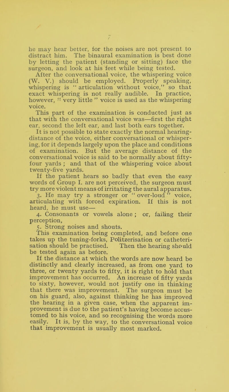 he may hear better, for the noises are not present to distract him. The binaural examination is best done by letting the patient (standing or sitting) face the surgeon, and look at his feet while being tested. After the conversational voice, the whispering voice (W. V.) should be employed. Properly speaking, whispering is “ articulation without voice,” so that exact whispering is not really audible. In practice, however, -- very httle ” voice is used as the whispering voice. This part of the examination is conducted just as that with the conversational voice was—first the right ear, second the left ear, and last both ears together. It is not possible to state exactly the normal hearing- distance of the voice, either conversational or whisper- ing, for it depends largely upon the place and conditions of examination. But the average distance of the conversational voice is said to be normally about fifty- four yards ; and that of the whispering voice about twenty-five yards. If the patient hears so badly that even the easy words of Group I. are not perceived, the surgeon must try more violent means of irritating the aural apparatus. 3. He may try a stronger or ” over-loud ” voice, articulating with forced expiration. If this is not heard, he must use— 4. Consonants or vowels alone ; or, failing their perception, 5. Strong noises and shouts. This examination being completed, and before one takes up the tuning-forks, Politzerisation or catheteri- sation should be practised. Then the hearing should be tested again as before. If the distance at which the words are now heard be distinctly and clearly increased, as from one yard to three, or twenty yards to fifty, it is right to hold that improvement has occurred. An increase of fifty yards to sixty, however, would not justify one in thinking that there was improvement. The surgeon must be on his guard, also, against thinking he has improved the hearing in a given case, when the apparent im- provement is due to the patient’s having become accus- tomed to his voice, and so recognising the words more easily. It is, by the way, to the conversational voice that improvement is usually most marked.