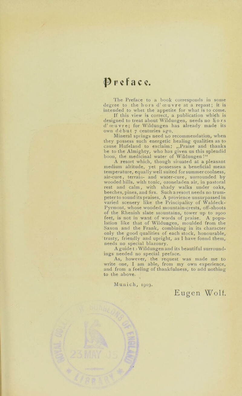 Preface. The Preface to a book corresponds in some degree to the hors d’oeuvre at a repast; it is intended to whet the appetite for what is lo come. If this view is correct, a publication which is designed to treat about Wildungen, needs no hors d'oeuvre; for Wildungen has already made its own debut 7 centuries ago. Mineral spiings need no recommendation, when they possess such energetic healing qualities as to cause Hufeland to exclaim: ,.Praise and thanks be to the Almighty, who has given us this splendid boon, the medicinal water of Wildungen! A resort which, though situated at a pleasant medium altitude, yet possesses a beneficial mean temperature, equally well suited for summer coolness, air-cure, terrain- and water-cure, surrounded by wooded hills, with tonic, ozoneladen air, in pastoral rest and calm, with shady walks under oaks, beeches, pines, and firs. Such a resort needs no trum- peter to sound its praises. A provience unsurpassed in varied scenery like the Principality of Waldeck- Pyrmont, whose wooded mountain-crests, off-shoots of the Rhenish slate mountains, tower up to 2900 feet, is not in want of words of praise. A popu- lation like that of Wildungen, moulded from the Saxon and the Frank, combining in its character only the good qualities of each stock, honourable, trusty, friendly and upright, as 1 have found them, needs no special blazonry. A guide t} Wildungen and its beautiful surround- ings needed no special preface. As, however, the request was made me to write one, I am able, from my own experience, and from a feeling of thankfulness, to add nothing to the above. Munich, 1903. Ell gen Wolf.