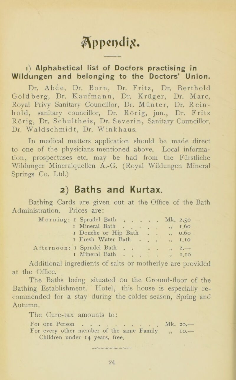 I^ppeocliji. i) Alphabetical list of Doctors practising in Wildungen and belonging to the Doctors’ Union. Dr. Abee, Dr. Born, Dr. Fritz, Dr. Berthold Goldberg, Dr. Kaufmann, Dr. Kruger, Dr. Marc, Royal Privy Sanitary Councillor, Dr. M tin ter. Dr. Rein- hold, sanitary councillor, Dr. Rdrig, jun., Dr. Fritz Rorig, Dr. Schultheis, Dr. Severin, Sanitary Councillor, Dr. Waldschmidt, Dr. Winkhaus. In medical matters application should be made direct to one of the physicians mentioned above. Local informa- tion, prospectuses etc. may be had from the Fiirstliche Wildunger Mineralquellen A.-G. (Royal Wildungen Mineral Springs Co. Ltd.) 2) Baths and Kurtax. Bathing Cards are given out at the Office of the Bath Administration. Prices are: Morning: i Sprudel Bath Mk. 2.50 I Mineral Bath 1.60 I Douche or Hip Bath . . ,, 0.60 I Fresh Water Bath ... ,, i.io Afternoon: i Sprudel Bath . . . . ,, 2.-— I Mineral Bath ,, i.io Additional ingredients of salts or motherlye are provided at the Office. The Baths being situated on the Ground-floor of the Bathing Establishment. Hotel, this house is especially re- commended for a stay during the colder season, Spring and Autumn. The Cure-tax amounts to: For one Person hlk. 20.— For every other member of the same Family ,, 10.—