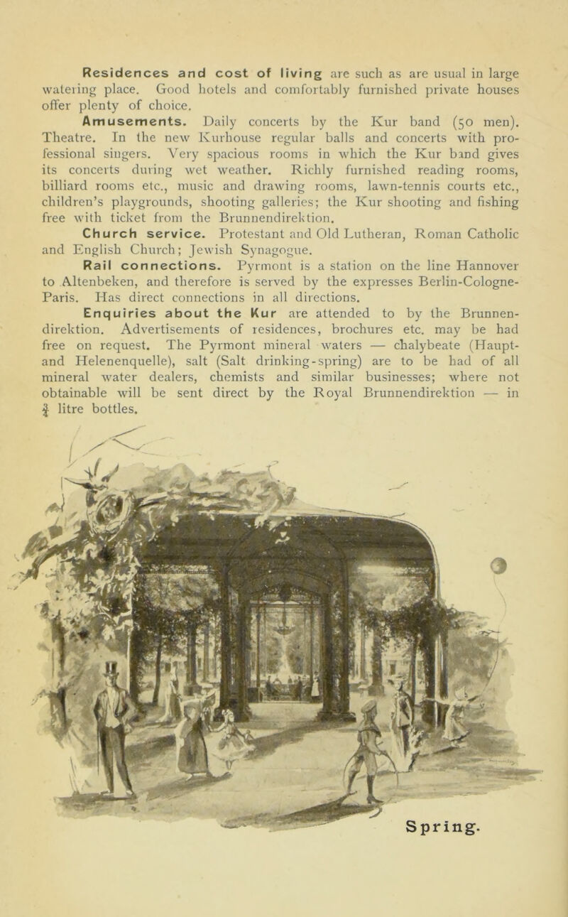 Residences and cost of living are such as are usual iu large watering place. Good hotels and comfortably furnished private houses offer plenty of choice. Amusements. Daily concerts by the Kur band (50 men). Theatre. In the new Kurhouse regular balls and concerts with pro- fessional singers. Very spacious rooms in which the Kur band gives its concerts during wet weather. Richly furnished reading rooms, billiard rooms etc., music and drawing rooms, lawn-tennis courts etc., children’s playgrounds, shooting galleries; the Kur shooting and fishing free with ticket from the Brunnendirektion. Church service. Protestant and Old Lutheran, Roman Catholic and English Church; Jewish Synagogue. Rail connections. Pyrmont is a station on the line Hannover to Altenbeken, and therefore is served by the expresses Berlin-Cologne- Paris. Has direct connections in all directions. Enquiries about the Kur are attended to by the Brunnen- direktion. Advertisements of residences, brochures etc. may be had free on request. The Pyrmont mineral waters — chalybeate (Haupt- and Helenenquelle), salt (Salt drinking-spring) are to be had of all mineral water dealers, chemists and similar businesses; where not obtainable will be sent direct by the Royal Brunnendirektion — in I litre bottles. Spring.
