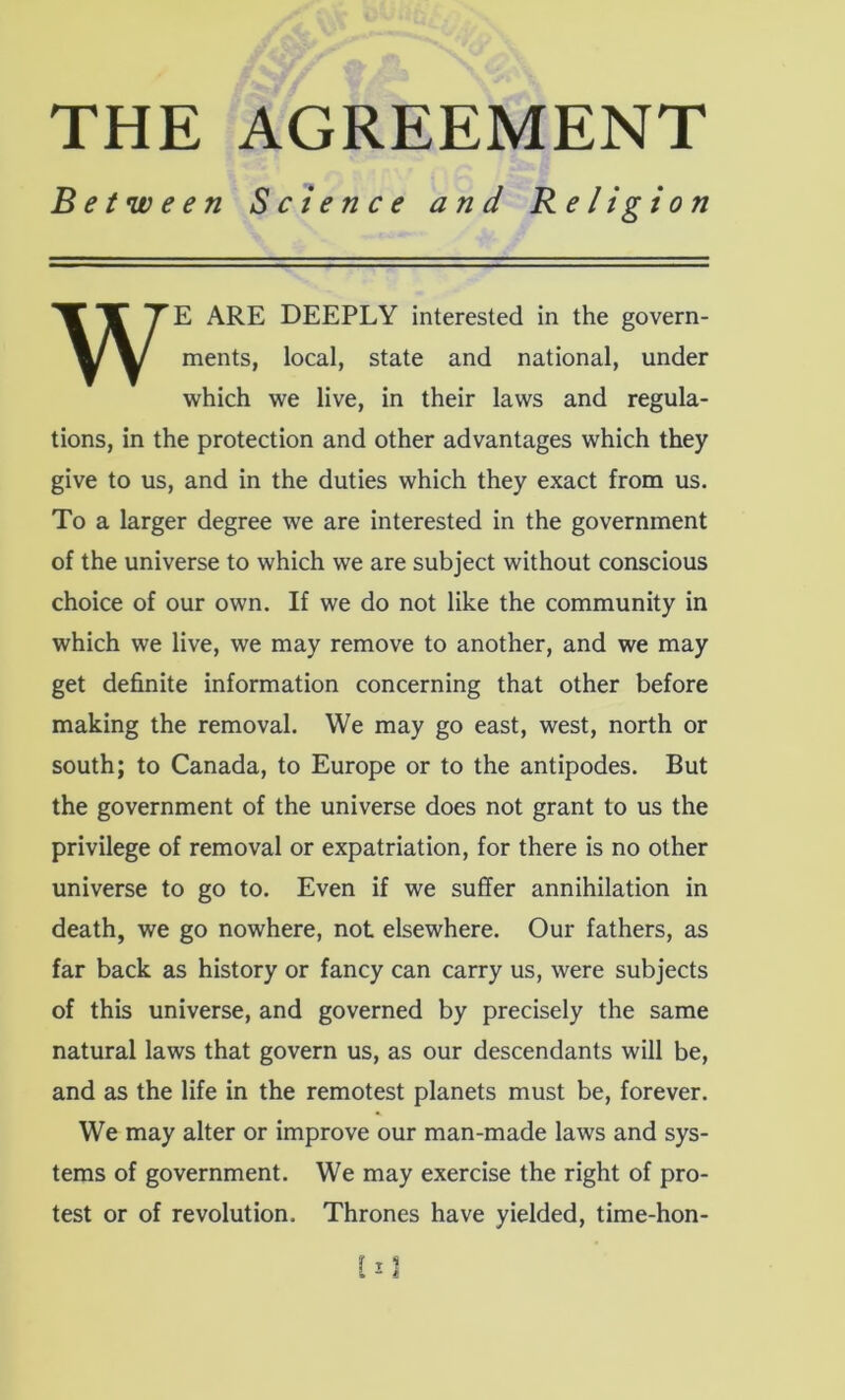 THE AGREEMENT Between Science and Religion WE ARE DEEPLY interested in the govern- ments, local, state and national, under which we live, in their laws and regula- tions, in the protection and other advantages which they give to us, and in the duties which they exact from us. To a larger degree we are interested in the government of the universe to which we are subject without conscious choice of our own. If we do not like the community in which we live, we may remove to another, and we may get definite information concerning that other before making the removal. We may go east, west, north or south; to Canada, to Europe or to the antipodes. But the government of the universe does not grant to us the privilege of removal or expatriation, for there is no other universe to go to. Even if we suffer annihilation in death, we go nowhere, not elsewhere. Our fathers, as far back as history or fancy can carry us, were subjects of this universe, and governed by precisely the same natural laws that govern us, as our descendants will be, and as the life in the remotest planets must be, forever. We may alter or improve our man-made laws and sys- tems of government. We may exercise the right of pro- test or of revolution. Thrones have yielded, time-hon-