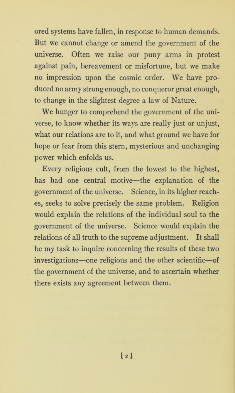 ored systems have fallen, in response to human demands. But we cannot change or amend the government of the universe. Often we raise our puny arms in protest against pain, bereavement or misfortune, but we make no impression upon the cosmic order. We have pro- duced no army strong enough, no conqueror great enough, to change in the slightest degree a law of Nature. We hunger to comprehend the government of the uni- verse, to know whether its ways are really just or unjust, what our relations are to it, and what ground we have for hope or fear from this stern, mysterious and unchanging power which enfolds us. Every religious cult, from the lowest to the highest, has had one central motive—the explanation of the government of the universe. Science, in its higher reach- es, seeks to solve precisely the same problem. Religion would explain the relations of the individual soul to the government of the universe. Science would explain the relations of all truth to the supreme adjustment. It shall be my task to inquire concerning the results of these tw'o investigations—one religious and the other scientific—of the government of the universe, and to ascertain whether there exists any agreement between them.