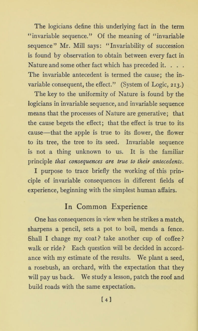 The logicians define this underlying fact in the term “invariable sequence.” Of the meaning of “invariable sequence” Mr. Mill says: “Invariability of succession is found by observation to obtain between every fact in Nature and some other fact which has preceded it. . . . The invariable antecedent is termed the cause; the in- variable consequent, the effect.” (System of Logic, 213.) The key to the uniformity of Nature is found by the logicians in invariable sequence, and invariable sequence means that the processes of Nature are generative; that the cause begets the effect; that the effect is true to its cause—that the apple is true to its flower, the flower to its tree, the tree to its seed. Invariable sequence is not a thing unknown to us. It is the familiar principle that consequences are true to their antecedents. I purpose to trace briefly the working of this prin- ciple of invariable consequences in different fields of experience, beginning with the simplest human affairs. In Common Experience One has consequences in view when he strikes a match, sharpens a pencil, sets a pot to boil, mends a fence. Shall I change my coat? take another cup of coffee? walk or ride ? Each question will be decided in accord- ance with my estimate of the results. We plant a seed, a rosebush, an orchard, with the expectation that they will pay us back. We study a lesson, patch the roof and build roads with the same expectation. [4l