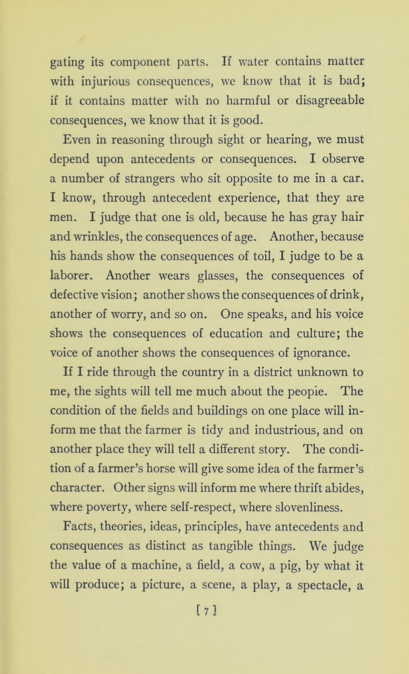 gating its component parts. If water contains matter with injurious consequences, we know that it is bad; if it contains matter with no harmful or disagreeable consequences, we know that it is good. Even in reasoning through sight or hearing, we must depend upon antecedents or consequences. I observe a number of strangers who sit opposite to me in a car. I know, through antecedent experience, that they are men. I judge that one is old, because he has gray hair and wrinkles, the consequences of age. Another, because his hands show the consequences of toil, I judge to be a laborer. Another wears glasses, the consequences of defective vision; another shows the consequences of drink, another of worry, and so on. One speaks, and his voice shows the consequences of education and culture; the voice of another shows the consequences of ignorance. If I ride through the country in a district unknown to me, the sights will tell me much about the people. The condition of the fields and buildings on one place will in- form me that the farmer is tidy and industrious, and on another place they will tell a different story. The condi- tion of a farmer’s horse will give some idea of the farmer’s character. Other signs will inform me where thrift abides, where poverty, where self-respect, where slovenliness. Facts, theories, ideas, principles, have antecedents and consequences as distinct as tangible things. We judge the value of a machine, a field, a cow, a pig, by what it will produce; a picture, a scene, a play, a spectacle, a [7l