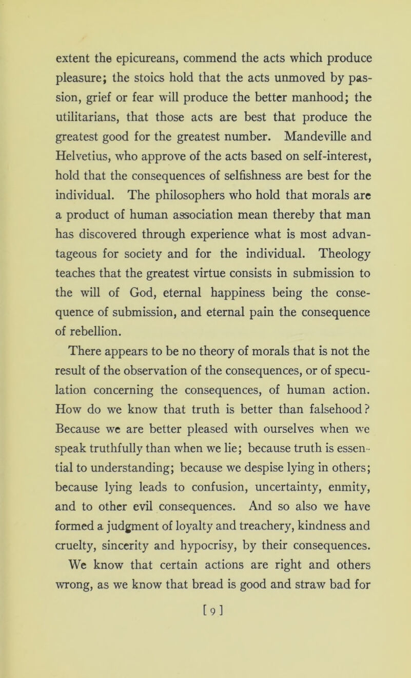 extent the epicureans, commend the acts which produce pleasure; the stoics hold that the acts unmoved by pas- sion, grief or fear will produce the better manhood; the utilitarians, that those acts are best that produce the greatest good for the greatest nmnber. Mandeville and Helvetius, who approve of the acts based on self-interest, hold that the consequences of selfishness are best for the individual. The philosophers who hold that morals are a product of human association mean thereby that man has discovered through experience what is most advan- tageous for society and for the individual. Theology teaches that the greatest virtue consists in submission to the will of God, eternal happiness being the conse- quence of submission, and eternal pain the consequence of rebellion. There appears to be no theory of morals that is not the result of the observation of the consequences, or of specu- lation concerning the consequences, of human action. How do we know that truth is better than falsehood? Because we are better pleased with ourselves when we speak truthfully than when we lie; because truth is essen- tial to understanding; because we despise lying in others; because lying leads to confusion, uncertainty, enmity, and to other evil consequences. And so also we have formed a judgment of loyalty and treachery, kindness and cruelty, sincerity and hypocrisy, by their consequences. We know that certain actions are right and others wrong, as we know that bread is good and straw bad for [9]