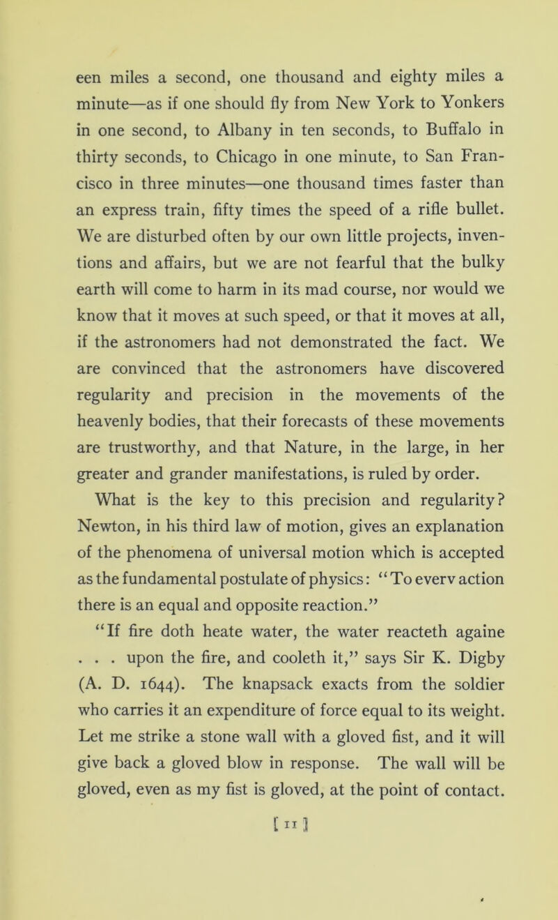 een miles a second, one thousand and eighty miles a minute—as if one should fly from New York to Yonkers in one second, to Albany in ten seconds, to Buffalo in thirty seconds, to Chicago in one minute, to San Fran- cisco in three minutes—one thousand times faster than an express train, fifty times the speed of a rifle bullet. We are disturbed often by our own little projects, inven- tions and affairs, but we are not fearful that the bulky earth will come to harm in its mad course, nor would we know that it moves at such speed, or that it moves at all, if the astronomers had not demonstrated the fact. We are convinced that the astronomers have discovered regularity and precision in the movements of the heavenly bodies, that their forecasts of these movements are trustworthy, and that Nature, in the large, in her greater and grander manifestations, is ruled by order. What is the key to this precision and regularity? Newton, in his third law of motion, gives an explanation of the phenomena of universal motion which is accepted as the fundamental postulate of physics: “To everv action there is an equal and opposite reaction.” “If fire doth heate water, the water reacteth againe . . . upon the fire, and cooleth it,” says Sir K. Digby (A. D. 1644). The knapsack exacts from the soldier who carries it an expenditure of force equal to its weight. Let me strike a stone wall with a gloved fist, and it will give back a gloved blow in response. The wall will be gloved, even as my fist is gloved, at the point of contact.