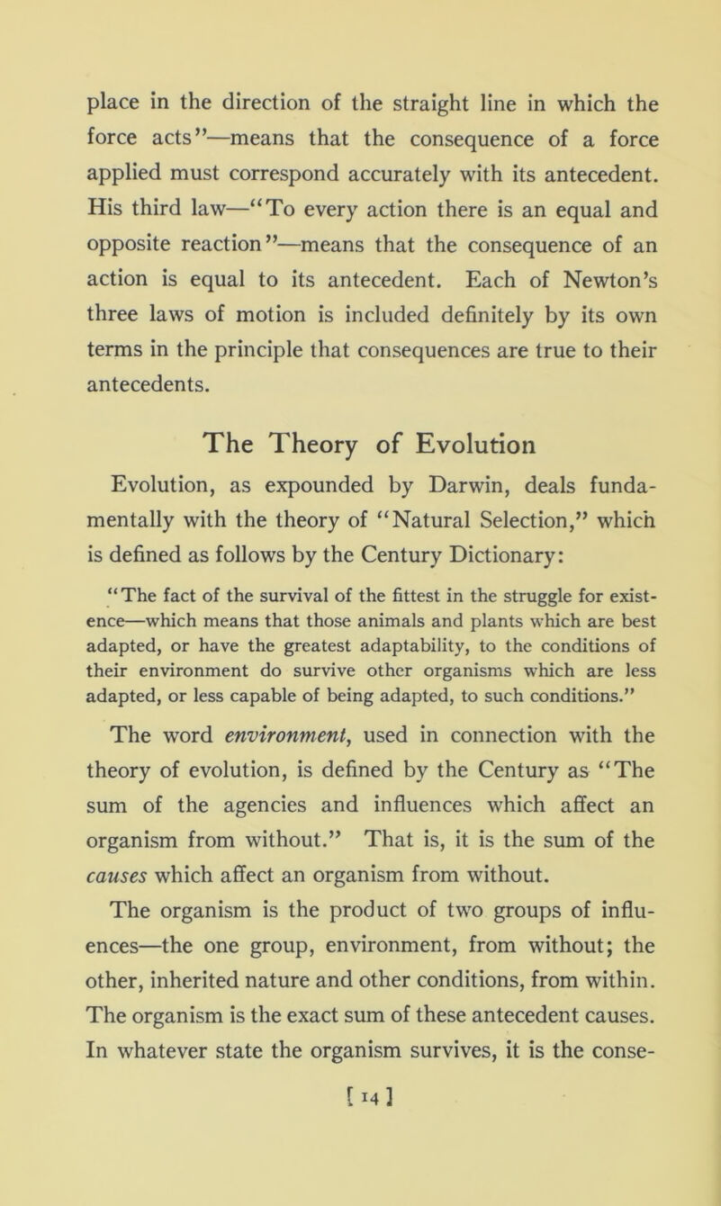 force acts”—means that the consequence of a force applied must correspond accurately with its antecedent. His third law—“To every action there is an equal and opposite reaction”—means that the consequence of an action is equal to its antecedent. Each of Newton’s three laws of motion is included definitely by its own terms in the principle that consequences are true to their antecedents. The Theory of Evolution Evolution, as expounded by Darwin, deals funda- mentally with the theory of “Natural Selection,” which is defined as follows by the Century Dictionary: “ The fact of the survival of the fittest in the struggle for exist- ence—which means that those animals and plants which are best adapted, or have the greatest adaptability, to the conditions of their environment do survive other organisms which are less adapted, or less capable of being adapted, to such conditions.” The word environment, used in connection with the theory of evolution, is defined by the Century as “The sum of the agencies and influences which affect an organism from without.” That is, it is the sum of the causes which affect an organism from without. The organism is the product of two groups of influ- ences—the one group, environment, from without; the other, inherited nature and other conditions, from within. The organism is the exact sum of these antecedent causes. In whatever state the organism survives, it is the conse-