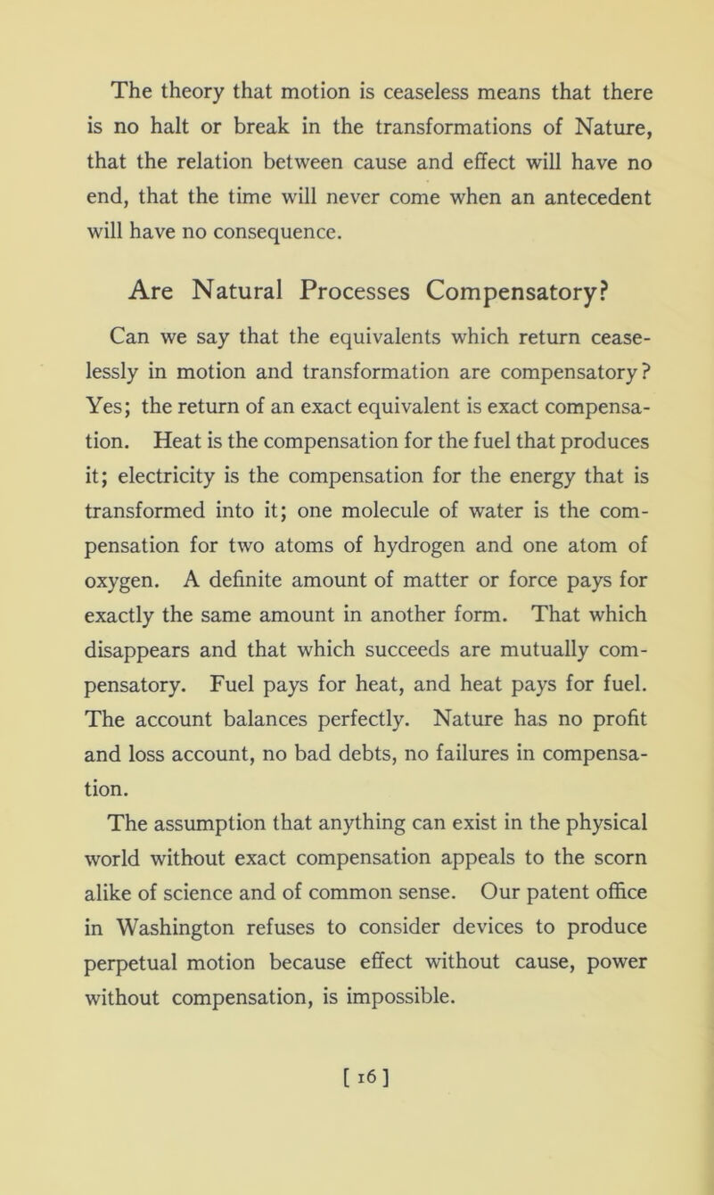 The theory that motion is ceaseless means that there is no halt or break in the transformations of Nature, that the relation between cause and effect will have no end, that the time will never come when an antecedent will have no consequence. Are Natural Processes Compensatory.? Can we say that the equivalents which return cease- lessly in motion and transformation are compensatory? Yes; the return of an exact equivalent is exact compensa- tion. Heat is the compensation for the fuel that produces it; electricity is the compensation for the energy that is transformed into it; one molecule of water is the com- pensation for two atoms of hydrogen and one atom of oxygen. A definite amount of matter or force pays for exactly the same amount in another form. That which disappears and that which succeeds are mutually com- pensatory. Fuel pays for heat, and heat pays for fuel. The account balances perfectly. Nature has no profit and loss account, no bad debts, no failures in compensa- tion. The assumption that anything can exist in the physical world without exact compensation appeals to the scorn alike of science and of common sense. Our patent office in Washington refuses to consider devices to produce perpetual motion because effect without cause, power without compensation, is impossible.