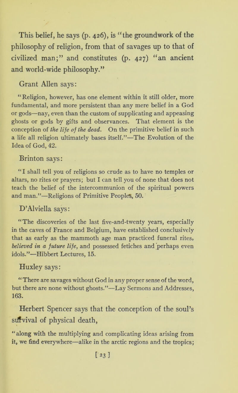 This belief, he says (p. 426), is “the groundwork of the philosophy of religion, from that of savages up to that of civilized man;” and constitutes (p. 427) “an ancient and world-wide philosophy.” Grant Allen says: “Religion, however, has one element within it still older, more fundamental, and more persistent than any mere belief in a God or gods—nay, even than the custom of supplicating and appeasing ghosts or gods by gifts and observances. That element is the conception of the lije oj the dead. On the primitive belief in such a life all religion ultimately bases itself.”—The Evolution of the Idea of God, 42. Brinton says: “ I shall tell you of religions so crude as to have no temples or altars, no rites or prayers; but I can tell you of none that does not teach the belief of the intercommunion of the spiritual powers and man.”—Religions of Primitive Peoples, 50. D’Alviella says: “The discoveries of the last five-and-twenty years, especially in the caves of France and Belgium, have established conclusively that as early as the mammoth age man practiced funeral rites, believed in a future life, and possessed fetiches and perhaps even idols.”—Hibbert Lectures, 15. Huxley says: “ There are savages without God in any proper sense of the word, but there are none without ghosts.”—Lay Sermons and Addresses, 163. Herbert Spencer says that the conception of the soul’s si^vival of physical death, “along with the multiplying and complicating ideas arising from it, we find everywhere—alike in the arctic regions and the tropics;