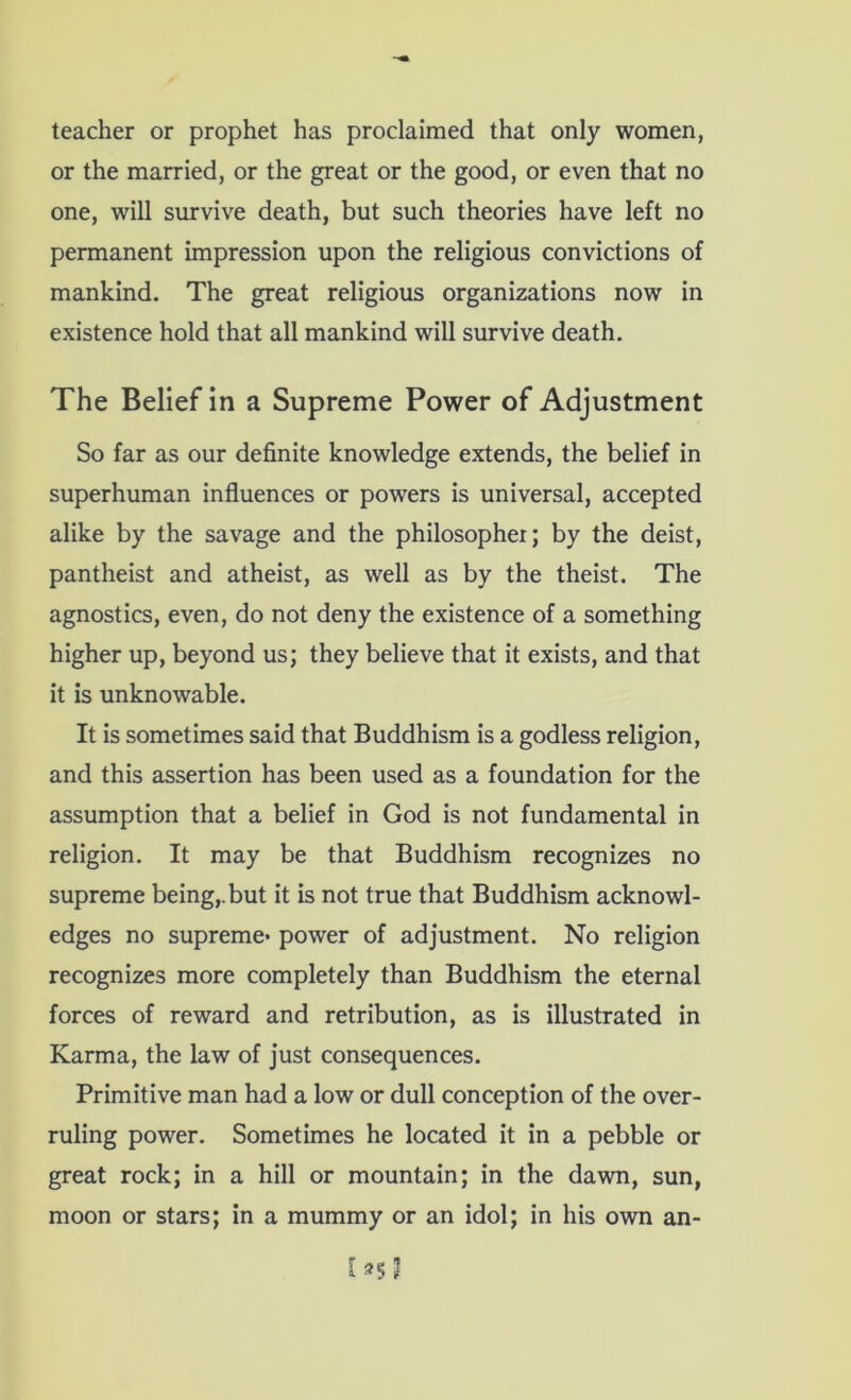 teacher or prophet has proclaimed that only women, or the married, or the great or the good, or even that no one, will survive death, but such theories have left no permanent impression upon the religious convictions of mankind. The great religious organizations now in existence hold that all mankind will survive death. The Belief in a Supreme Power of Adjustment So far as our definite knowledge extends, the belief in superhuman influences or powers is universal, accepted alike by the savage and the philosopher; by the deist, pantheist and atheist, as well as by the theist. The agnostics, even, do not deny the existence of a something higher up, beyond us; they believe that it exists, and that it is unknowable. It is sometimes said that Buddhism is a godless religion, and this assertion has been used as a foundation for the assumption that a belief in God is not fundamental in religion. It may be that Buddhism recognizes no supreme being,, but it is not true that Buddhism acknowl- edges no supreme* power of adjustment. No religion recognizes more completely than Buddhism the eternal forces of reward and retribution, as is illustrated in Karma, the law of just consequences. Primitive man had a low or dull conception of the over- ruling power. Sometimes he located it in a pebble or great rock; in a hill or mountain; in the dawn, sun, moon or stars; in a mummy or an idol; in his own an-