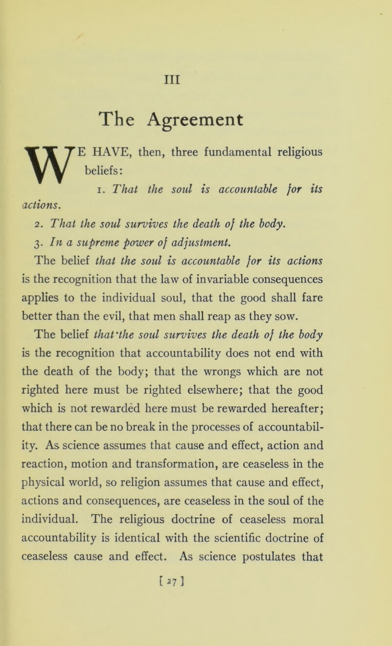 Ill The Agreement E HAVE, then, three fundamental religious beliefs: I. That the soul is accountable for its actions. 2. That the soul survives the death of the body. 3. In a supreme power of adjustment. The belief that the soul is accountable for its actions is the recognition that the law of invariable consequences applies to the individual soul, that the good shall fare better than the evil, that men shall reap as they sow. The belief that'the soul survives the death of the body is the recognition that accountability does not end with the death of the body; that the wrongs which are not righted here must be righted elsewhere; that the good which is not rewarded here must be rewarded hereafter; that there can be no break in the processes of accountabil- ity. As science assumes that cause and effect, action and reaction, motion and transformation, are ceaseless in the physical world, so religion assumes that cause and effect, actions and consequences, are ceaseless in the soul of the individual. The religious doctrine of ceaseless moral accountability is identical with the scientific doctrine of ceaseless cause and effect. As science postulates that [^7]