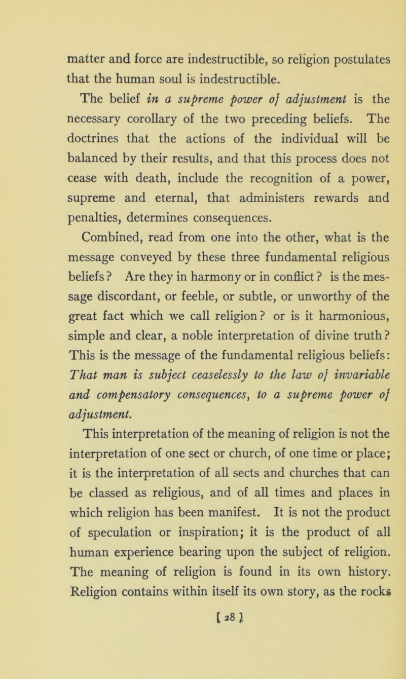 matter and force are indestructible, so religion postulates that the human soul is indestructible. The belief in a supreme power of adjustment is the necessary corollary of the two preceding beliefs. The doctrines that the actions of the individual will be balanced by their results, and that this process does not cease with death, include the recognition of a power, supreme and eternal, that administers rewards and penalties, determines consequences. Combined, read from one into the other, what is the message conveyed by these three fundamental religious beliefs ? Are they in harmony or in conflict ? is the mes- sage discordant, or feeble, or subtle, or unworthy of the great fact which we call religion? or is it harmonious, simple and clear, a noble interpretation of divine truth ? This is the message of the fundamental religious beliefs: That man is subject ceaselessly to the law oj invariable and compensatory consequences, to a supreme power oj adjustment. This interpretation of the meaning of religion is not the interpretation of one sect or church, of one time or place; it is the interpretation of all sects and churches that can be classed as religious, and of all times and places in which religion has been manifest. It is not the product of speculation or inspiration; it is the product of all human experience bearing upon the subject of religion. The meaning of religion is found in its own history. Religion contains within itself its own story, as the rocks [28J