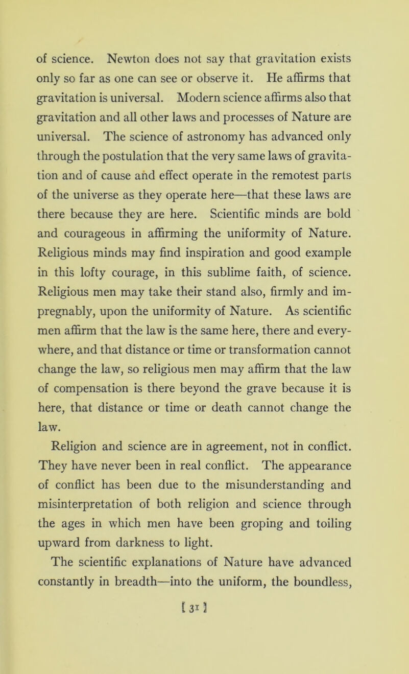 of science. Newton does not say that gravitation exists only so far as one can see or observe it. He affirms that gravitation is universal. Modern science affirms also that gravitation and all other laws and processes of Nature are universal. The science of astronomy has advanced only through the postulation that the very same laws of gravita- tion and of cause and effect operate in the remotest parts of the universe as they operate here—that these laws are there because they are here. Scientific minds are bold and courageous in affirming the uniformity of Nature. Religious minds may find inspiration and good example in this lofty courage, in this sublime faith, of science. Religious men may take their stand also, firmly and im- pregnably, upon the uniformity of Nature. As scientific men affirm that the law is the same here, there and every- where, and that distance or time or transformation cannot change the law, so religious men may affirm that the law of compensation is there beyond the grave because it is here, that distance or time or death cannot change the law. Religion and science are in agreement, not in conflict. They have never been in real conflict. The appearance of conflict has been due to the misunderstanding and misinterpretation of both religion and science through the ages in which men have been groping and toiling upward from darkness to light. The scientific explanations of Nature have advanced constantly in breadth—into the uniform, the boundless.