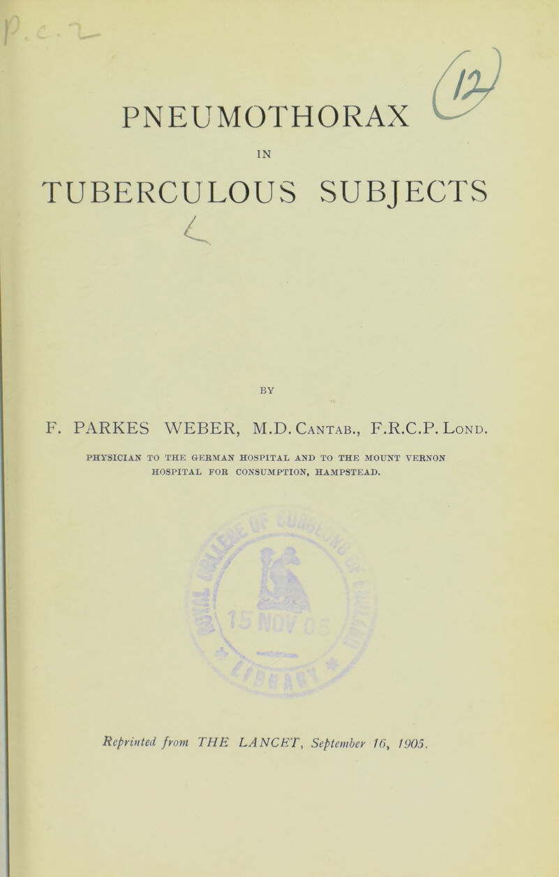 PNEUMOTHORAX IN TUBERCULOUS SUBJECTS F. PARKES WEBER, M.D. Cantab., F.R.C.P. Bond. PHYSICIAN TO THE GERMAN HOSPITAL AND TO THE MOUNT VERNON HOSPITAL FOR CONSUMPTION, HAMPSTEAD. Reprinted from THE LANCET, September 16, 1905.