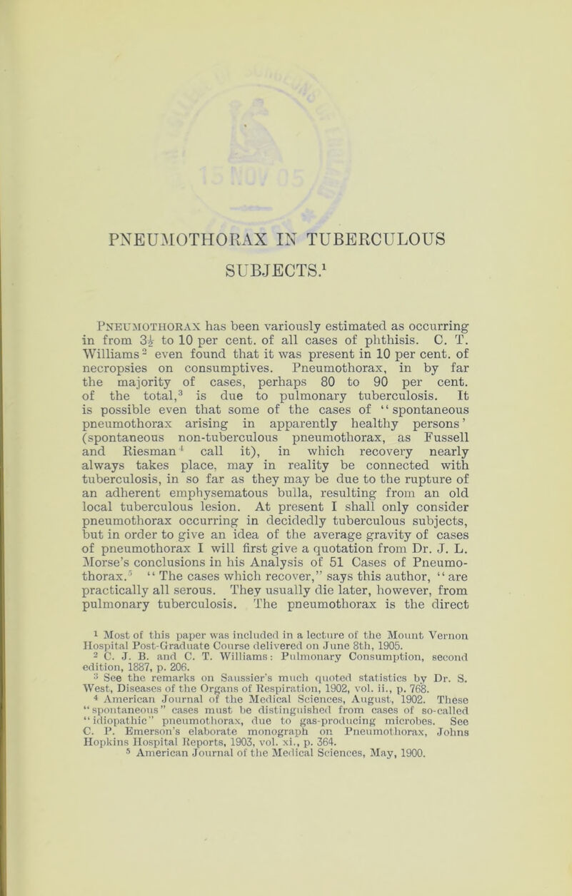 SUBJECTS/ Pneumothorax has been variously estimated as occurring in from to 10 per cent, of all cases of phthisis. C. T. Williams- even found that it was present in 10 per cent, of necropsies on consumptives. Pneumothorax, in by far the majority of cases, perhaps 80 to 90 per cent, of the total,^ is due to pulmonary tuberculosis. It is possible even that some of the cases of “spontaneous pneumothorax arising in apparently healthy persons ’ (spontaneous non-tuberculous pneumothorax, as Fussell and Riesman ‘ call it), in which recoveiy nearly always takes place, may in reality be connected with tuberculosis, in so far as they may be due to the rupture of an adherent emphysematous bulla, resulting from an old local tuberculous lesion. At present I shall only consider pneumothorax occurring in decidedly tuberculous subjects, but in order to give an idea of the average gravity of cases of pneumothorax I will first give a quotation from Dr. J. L. Morse’s conclusions in his Analysis of 51 Cases of Pneumo- thorax.’ “ The cases which recover,” says this author, “ are practically all serous. They usually die later, however, from pulmonary tuberculosis. The pneumothorax is the direct ^ Most of this paper was iuclurleU in a lecture of the Mount Vernon Hospital Post-Graduate Course delivered on .June 8th, 1905. 2 C. J. B. and C. T. Williams: Pulmonary Consumption, second edition, 1887, p. 206. 3 See the remarks on Saussier’s much cpioted statistics by Dr. S. West, Diseases of the Organs of Respiration, 1902, vol. ii., p. 768. * American .Journal of the Medical Sciences, August, 1902. These “spontaneous” cases must be distinguished from cases of so-called “idiopathic” pneumothorax, due to gas-producing microbes. See C. P. Emerson’s elaborate monograph on Pneumothorax, Johns Hopkins Hospital Reports, 1903, vol. xi., p. 364. s American Journal of the Medical Sciences, May, 1900.