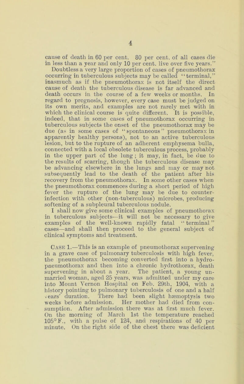 cause of death in 60 per cent. 80 per cent, of all cases die in less than a year and only 10 per cent, live over five years.'’' Doubtless a very large proportion of cases of pneumothorax occurring in tuberculous subjects may be called “terminal,” inasmuch as if the pneumothorax is not itself the direct cause of death the tuberculous disease is far advanced and death occurs in the course of a few weeks or months. In regard to prognosis, however, every case must be judged on its own merits, and examples are not rarely met with in which the clinical course is quite different. It is possible, indeed, that in some cases of pneumothorax occurring in tuberculous subjects the onset of the pneumothorax may be due (as in some cases of “spontaneous” pneumothorax in apparently healthy persons), not to an active tuberculous lesion, but to the rupture of an adherent emphysema bulla, connected with a local obsolete tuberculous process, probably in the upper part of the lung ; it may, in fact, be due to the results of scarring, though the tuberculous disease may be advancing elsewhere in the lungs and may or may not subsequently lead to the death of the patient after his recovery from the pneumothorax. In some other cases when the pneumothorax commences during a short period of high fever the rupture of the lung may be due to counter- infection with other (non-tuberculous) microbes, producing softening of a subpleui'al tuberculous nodule. I shall now give some clinical examples of pneumothorax in tuberculous subjects—it will not be necessary to give examples of the well-known rapidly fatal “ terminal ” cases—and shall then proceed to the general subject of clinical symptoms and treatment. Case 1.—This is an example of pneumothorax supervening in a grave case of pulmonary tuberculosis with high fever, the pneumothorax becoming converted first into a hydro- pneumothorax and then into a chronic hydrothorax, death supervening in about a year. The patient, a young un- married woman, aged 25 years, was admitted under my care into Mount 'N'ernon Hospital on Feb. 29th, 1904, with a history pointing to pulmonary tuberculosis of one and a half years’ duration. There had been slight haemoptysis two weeks before admission. Her mother had died from con- sumption. After admission there was at first much fever. On the morning of March 1st the temperature reached 105°F., w'ith a pulse of 124, and respirations of 40 per minute. On the right side of the chest there was deficient