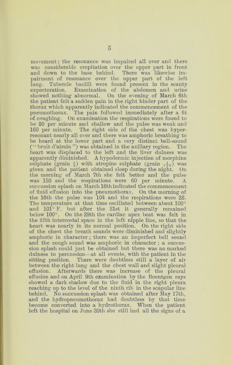 movement; the resonance was impaired all over and there was considerable crepitation over the upper part in front and down to the base behind. There was likewise im- pairment of resonance over the upper part of the left lung. Tubercle bacilli were found present in the scanty expectoration. Examination of the abdomen and urine showed nothing abnormal. On the evening of March 6th the patient felt a sudden pain in the right hinder part of the thorax which apparently indicated the commencement of the pneumothorax. The pain followed immediately after a fit of coughing. On examination the respirations were found to be 80 per minute and shallow and the pulse was weak and 160 per minute. The right side of the chest was hyper- resonant nearly all over and there was amphoric breathing to be heard at the lower part and a very distinct bell-sound (“ bruit d’airain ”) was obtained in the axillary region. The heart was displaced to the left and the liver dulness was apparently diminished. A hypodermic injection of morphine sulphate (grain with atropine sulphate (grain was given and the patient obtained sleep during the night. On the morning of March 7th she felt better and the pulse was 150 and the respirations were 60 per minute. A succession splash on March 16th indicated the commencement of fluid effusion into the pneumothorax. On the morning of the 16th the pulse was 104 and the respirations were 28. The temperature at that time oscillated between about 100° and 101° F. but after the 21st it generally remained below 100°. On the 29th the cardiac apex beat was felt in the fifth intercostal space in the left nipple line, so that the heart was nearly in its normal position. On the right side of the chest the breath sounds were diminished and slightly amphoric in character ; there was an imperfect bell sound and the cough sound was amphoric in character ; a succus- sion splash could just be obtained but there was no marked dulness to percussion—at all events, with the patient in the sitting position. There were doubtless still a layer of air between the right lung and the chest wall and slight pleural effusion. Afterwards there was increase of the pleural effusion and on April 9th examination by the Roentgen rays showed a dark shadow due to the fluid in the right pleura reaching up to the level of the ninth rib in the scapular line behind. No succussion splash was obtained after May 17th, and the hydropneumothorax had doubtless by that time become converted into a hydrothorax. When the patient left the hospital on June 20th she still had all the signs of a