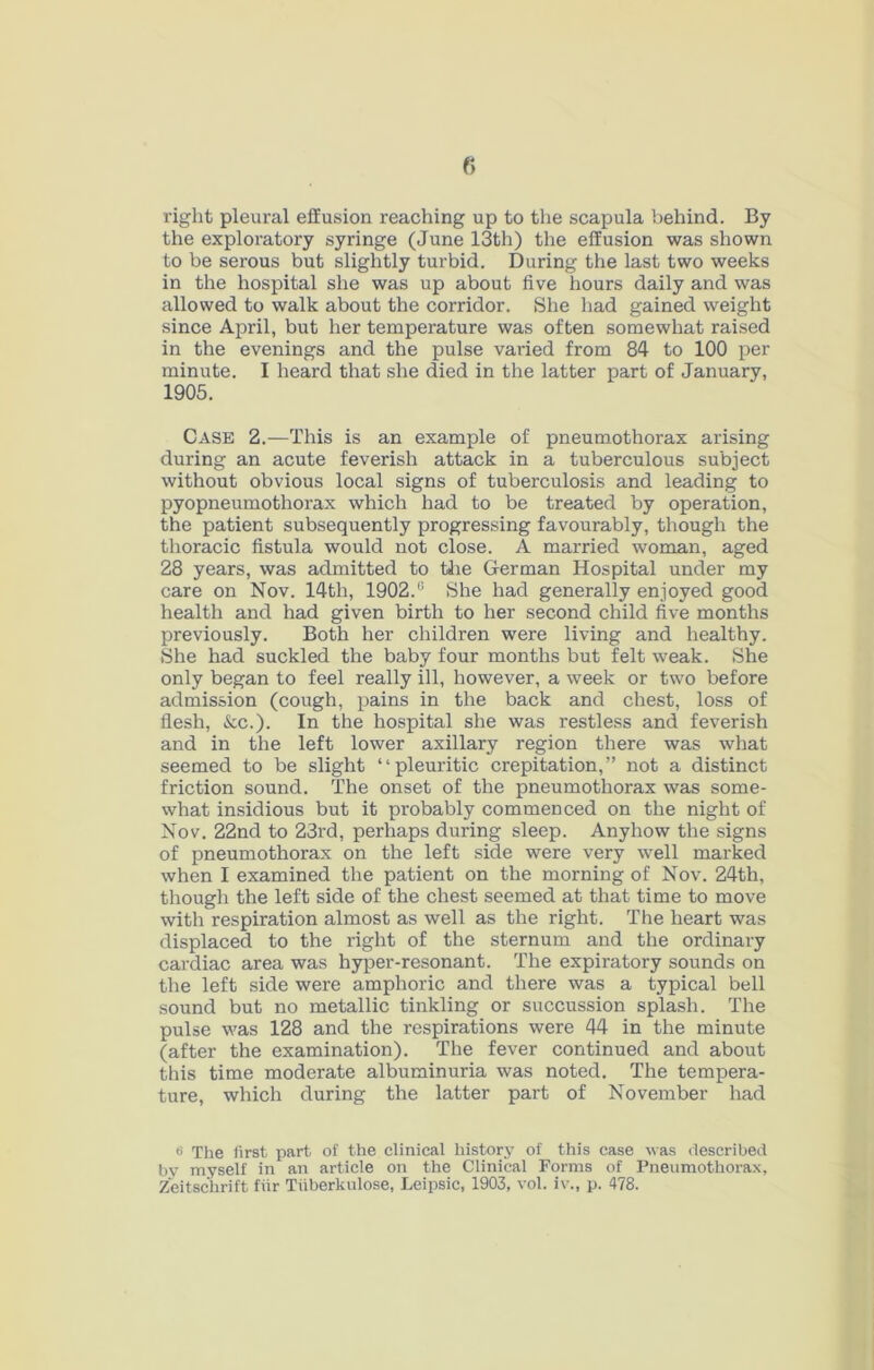 right pleural effusion reaching up to the scapula behind. By the exploratory syringe (June 13th) the effusion was shown to be serous but slightly turbid. During the last two weeks in the hospital she was up about five hours daily and was allowed to walk about the corridor. She liad gained weight since April, but her temperature was often somewhat raised in the evenings and the pulse vai'ied from 84 to 100 per minute. I heard that she died in the latter part of January, 1905. Case 2.—This is an example of pneumothorax arising during an acute feverish attack in a tuberculous subject without obvious local signs of tuberculosis and leading to pyopneumothorax which had to be treated by operation, the patient subsequently progressing favourably, though the thoracic fistula would not close. A married woman, aged 28 years, was admitted to tJie German Hospital under my care on Nov. 14th, 1902.“ She had generally enjoyed good health and had given birth to her second child five months previously. Both her children were living and healthy. She had suckled the baby four months but felt weak. She only began to feel really ill, however, a week or two before admission (cough, pains in the back and chest, loss of flesh. See.). In the hospital she was restless and feverish and in the left lower axillary region there was what seemed to be slight “pleuritic crepitation,” not a distinct friction sound. The onset of the pneumothorax was some- what insidious but it probably commenced on the night of Nov. 22nd to 23rd, perhaps during sleep. Anyhow the signs of pneumothorax on the left side were very well marked when I examined the patient on the morning of Nov. 24th, though the left side of the chest seemed at that time to move with respiration almost as well as the right. The heart was displaced to the right of the sternum and the ordinary cardiac area was hyper-resonant. The expiratory sounds on the left side were amphoric and there was a typical bell sound but no metallic tinkling or succussion splash. The pulse was 128 and the respirations were 44 in the minute (after the examination). The fever continued and about this time moderate albuminuria was noted. The tempera- ture, which during the latter part of November had *> The first part of the clinical history of this case was described by myself in an article on the Clinical Forms of Pneumothorax,
