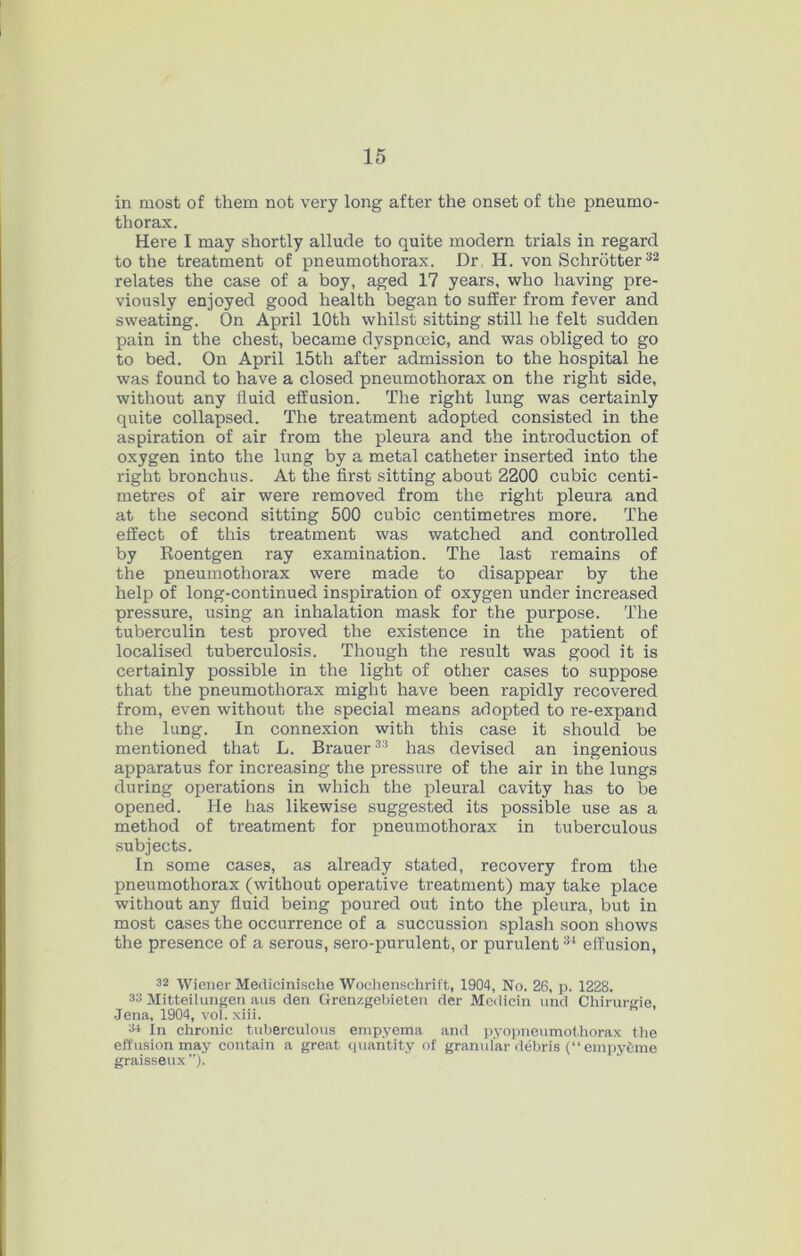 in most of them not very long after the onset of the pneumo- thorax. Here I may shortly allude to quite modern trials in regard to the treatment of pneumothorax. Dr, H. von Schrotter^^ relates the case of a boy, aged 17 years, who having pre- viously enjoyed good health began to suffer from fever and sweating. On April 10th whilst sitting still he felt sudden pain in the chest, became dyspnoeic, and was obliged to go to bed. On April 15th after admission to the hospital he was found to have a closed pneumothorax on the right side, without any fluid effusion. The right lung was certainly quite collapsed. The treatment adopted consisted in the aspiration of air from the pleura and the introduction of oxygen into the lung by a metal catheter inserted into the right bronchus. At the first sitting about 2200 cubic centi- metres of air were removed from the right pleura and at the second sitting 500 cubic centimetres more. The effect of this treatment was watched and controlled by Eoentgen ray examination. The last remains of the pneumothorax were made to disappear by the help of long-continued inspiration of oxygen under increased pressure, using an inhalation mask for the purpose. The tuberculin test proved the existence in the patient of localised tuberculosis. Though the result was good it is certainly possible in the light of other cases to suppose that the pneumothorax might have been rapidly recovered from, even without the special means adopted to re-expand the lung. In connexion with this case it should be mentioned that L. Brauer^^ has devised an ingenious apparatus for increasing the pressure of the air in the lungs during operations in which the pleural cavity has to be opened. He has likewise suggested its possible use as a method of treatment for pneumothorax in tuberculous subjects. In some cases, as already stated, recovery from the pneumothorax (without operative treatment) may take place without any fluid being poured out into the pleura, but in most cases the occurrence of a succussion splash soon shows the presence of a serous, sero-purulent, or purulent effusion, 32 Wiener Medicinisehe Woclienschrift, 1904, No. 26, p. 1228. 33 Mitteilungen aus den Grenzgebieten dcr Modicin nnd Chirurgie, .Jena, 1904, vol. xiii. 3* In chronic tuberculous empyema and pyopneumothorax the effusion may contain a great quaritity of granular debris (empycme graisseux”).