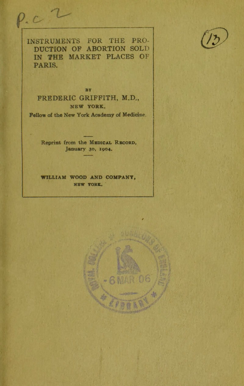 p-c- 'L' INSTRUMENTS FOR THE PRO- DUCTION OF ABORTION SOLD IN THE MARKET PLACES OF PARIS. BY FREDERIC GRIFFITH, M.D., NEW YORK. Fellow of the New York Academy of Medicine. Reprint from the Mbdical Record, January 30, 1904. WILLIAM WOOD AND COMPANY, NEW YORK.