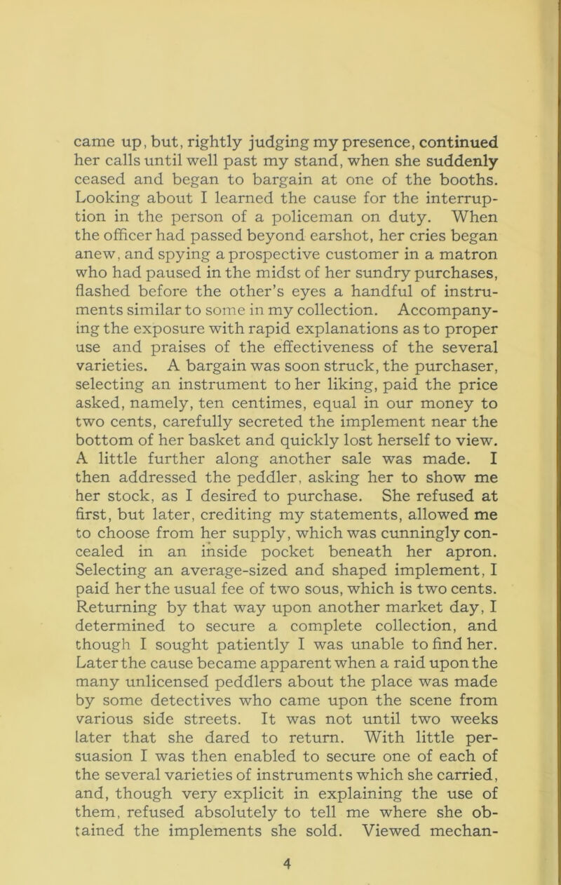 came up, but, rightly judging my presence, continued her calls until well past my stand, when she suddenly ceased and began to bargain at one of the booths. Looking about I learned the cause for the interrup- tion in the person of a policeman on duty. When the officer had passed beyond earshot, her cries began anew, and spying a prospective customer in a matron who had paused in the midst of her sundry purchases, flashed before the other’s eyes a handful of instru- ments similar to some in my collection. Accompany- ing the exposure with rapid explanations as to proper use and praises of the effectiveness of the several varieties. A bargain was soon struck, the purchaser, selecting an instrument to her liking, paid the price asked, namely, ten centimes, equal in our money to two cents, carefully secreted the implement near the bottom of her basket and quickly lost herself to view. A little further along another sale was made. I then addressed the peddler, asking her to show me her stock, as I desired to purchase. She refused at first, but later, crediting my statements, allowed me to choose from her supply, which was cunningly con- cealed in an inside pocket beneath her apron. Selecting an average-sized and shaped implement, I paid her the usual fee of two sous, which is two cents. Returning by that way upon another market day, I determined to secure a complete collection, and though I sought patiently I was unable to find her. Later the cause became apparent when a raid upon the many unlicensed peddlers about the place was made by some detectives who came upon the scene from various side streets. It was not until two weeks later that she dared to return. With little per- suasion I was then enabled to secure one of each of the several varieties of instruments which she carried, and, though very explicit in explaining the use of them, refused absolutely to tell me where she ob- tained the implements she sold. Viewed mechan-