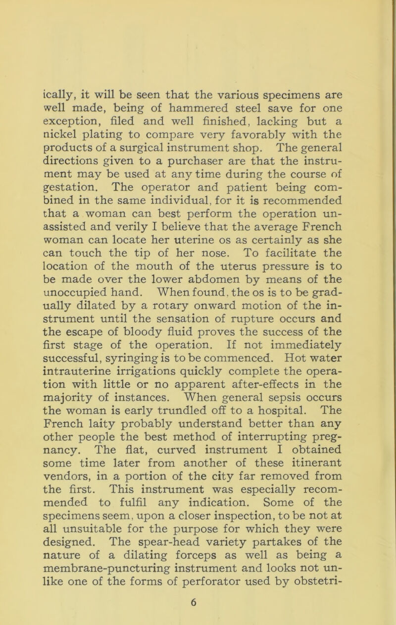 ically, it will be seen that the various specimens are well made, being of hammered steel save for one exception, filed and well finished, lacking but a nickel plating to compare very favorably with the products of a surgical instrument shop. The general directions given to a purchaser are that the instru- ment may be used at any time during the course of gestation. The operator and patient being com- bined in the same individual, for it is recommended chat a woman can best perform the operation un- assisted and verily I believe that the average French woman can locate her uterine os as certainly as she can touch the tip of her nose. To facilitate the location of the mouth of the uterus pressure is to be made over the lower abdomen by means of the unoccupied hand. When found, the os is to be grad- ually dilated by a rotary onward motion of the in- strument until the sensation of rupture occurs and the escape of bloody fluid proves the success of the first stage of the operation. If not immediately successful, syringing is to be commenced. Hot water intrauterine irrigations quickly complete the opera- tion with little or no apparent after-effects in the majority of instances. When general sepsis occurs the woman is early trundled off to a hospital. The French laity probably understand better than any other people the best method of interrupting preg- nancy. The flat, curved instrument I obtained some time later from another of these itinerant vendors, in a portion of the city far removed from the first. This instrument was especially recom- mended to fulfil any indication. Some of the specimens seem, upon a closer inspection, to be not at all unsuitable for the purpose for which they were designed. The spear-head variety partakes of the nature of a dilating forceps as well as being a membrane-puncturing instrument and looks not un- like one of the forms of perforator used by obstetri-