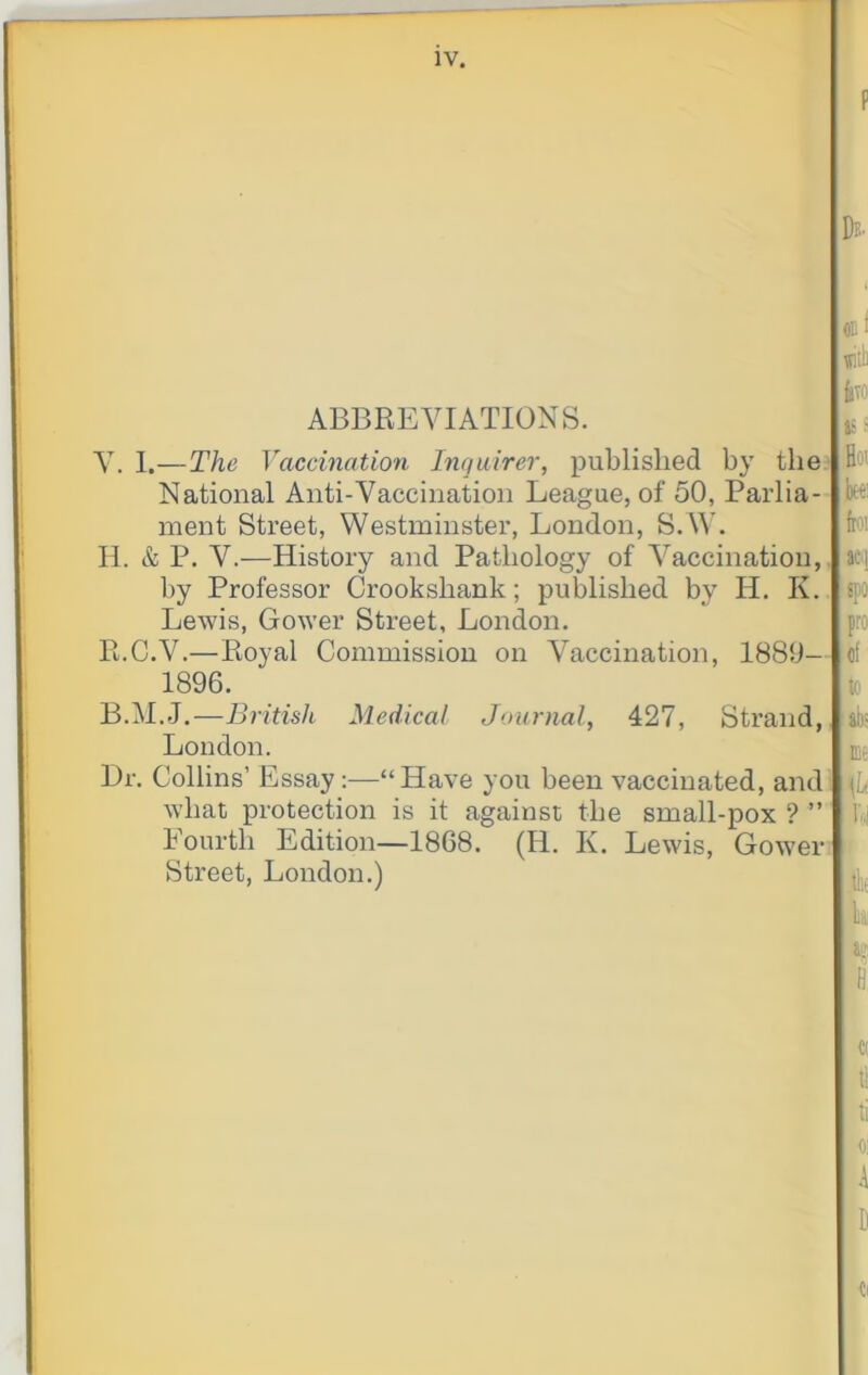 ABBREVIATIONS. V. I.—The Vaccination Inquirer, published by the. National Anti-Vaccination League, of 50, Parlia- ment Street, Westminster, London, S.W. II. & P. V.—History and Pathology of Vaccination,, by Professor Crookshank; published by H. K. Lewis, Gower Street, London. R.C.V.—Royal Commission on Vaccination, 1880- 1896. B.M.J.—British Medical Journal, 427, Strand, London. Dr. Collins’ Essay:—“Have you been vaccinated, and what protection is it against the small-pox ? ” Fourth Edition—1868. (H. K. Lewis, Gower. Street, London.) £ivo as s Hot beei ftoi acij spo pro ;flf to ii)= me lit
