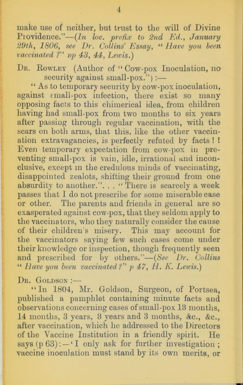 make use of neither, but trust to the will of Divine Providence.”—{In loc. prefix to 2nd Ed., January 29th, 1806, see Dr. Collins' Essay, “ Have you been vaccinated V' np 43, 44, Lewis.) Dr. Eowley (Author of “ Cow-pox Inoculation, na security against small-pox.”):— “ As to temporary security by cow-pox inoculation, against small-pox infection, there exist so many opposing facts to this chimerical idea, from children having had small-pox from two months to six years after passing through regular vaccination, with the scars on both arms, that this, like the other vaccin- ation extravagancies, is perfectly refuted by facts ! I Even temporary expectation from cow-pox in pre- venting small-pox is vain, idle, irrational and incon- clusive, except m the credulous minds of vaccinating, disappointed zealots, shifting their ground from one absurdity to another.”. . . “ There is scarcely a week passes that I do not prescribe for some miserable case or other. The parents and friends in general are so exasperated against cow-pox, that they seldom apply to the vaccinators, who they naturally consider the cause of their children’s misery. This may account for the vaccinators saying few such cases come under their knowledge or inspection, though frequently seen and prescribed for by others.”—{See Dr. Collins “ Have you been vaccinated ? p 47, H. K. Lewis.) Dr. Goldson :— “In 1804, Mr. Goldson, Surgeon, of Portsea, published a pamphlet containing minute facts and observations concerning cases of small-pox 13 months, 14 months, 3 years, 3 j^ears and 3 months, Ac., &c., after vaccination, which he addressed to the Directors of the Vaccine Institution in a friendly spirit. He says (p 63): — ‘ I only ask for further investigation ; vaccine inoculation must stand by its own merits, or
