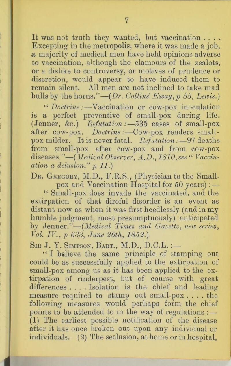 It ^Yas not truth they wanted, but vaccination . . . . Excepting in the metropolis, where it was made a job, a majority of medical men have held opinions adverse to vaccination, although the clamours of the zealots, or a dislike to controversy, or motives of prudence or discretion, would appear to have induced them to remain silent. All men are not inclined to take mad bulls by the horns.”—{Dr. Collins Ksmy,p 55, Lewis.) “ Doctrine:—Vaccination or cow-pox inoculation is a perfect preventive of small-pox during life. (Jenner, &c.) Refutation :—535 cases of small-pox after cow-pox. Doctrine :—Cow-pox renders small- pox milder. It is never fatal. Refutation .-—97 deaths from small-pox after cow-pox and from cow-pox diseases.”—{Medical Observer, A.D., 1810,see “ Vaccin- ation a delusion,'” p 11.) Dr. Gregory, M.D., F. R.S., (Physician to the Small- pox and Vaccination Hospital for 50 years) :— “ Small-pox does invade the vaccinated, and the extirpation of that direful disorder is an event as distant now as when it was first heedlessly (and in my humble judgment, most presumptuously) anticipated by Jenner.”—{Medical Times and (iazette, new series, Vol. IV., p 633, June 26th, 1852.) Sir J. Y. Simpson, Bart., M.D., D.C.L. :— “ I believe the same principle of stamping out could be as successfully applied to the extirpation of small-pox among us as it has been applied to the ex- tirpation of rinderpest, but of course with great differences .... Isolation is the chief and leading measure required to stamp out small-pox .... the following measures would perhaps form the chief points to be attended to in the way of regulations :— (1) The earliest possible notification of the disease after it has once broken out upon any individual or individuals. (2) The seclusion, at home or in hospital,