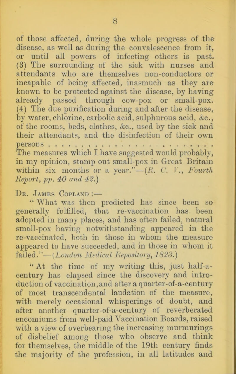 of those affected, during the whole progress of the disease, as well as during the convalescence from it, or until all powers of infecting others is past. (3) The surrounding of the sick with nurses and attendants who are themselves non-conductors or incapable of being affected, inasmuch as they are known to be protected against the disease, by having already passed through cow-pox or small-pox. (4) The due purification during and after the disease, by water, chlorine, carbolic acid, sulphurous acid, &c., of the rooms, beds, clothes, &c., used by the sick and their attendants, and the disinfection of their own persons The measures which I have suggested would probably, in my opinion, stamp out small-pox in Great Britain within six months or a year.”—{II. I'., Fourth Ueport, ])p. 40 and 42.) Dr. James Copland ;— “ What was then predicted has since been so generally fulfilled, that re-vaccination has been adopted in many places, and has often failed, natural small-pox having notwithstanding appeared in the re-vaccinated, both in those in whom the measure appeared to have succeeded, and in those in whom it failed.”-—[London Medical, llepodtonj, 1828.) “ At the time of my writing this, just half-a- century has elapsed since the discovery and intro- duction of vaccination, and after a quarter-of-a-century of most transcendental laudation of the measure, with merely occasional whisperings of doubt, and after another quarter-of-a-century of reverberated encomiums from well-paid Vaccination Boards, raised wdth a view of overbearing the increasing murmurings of disbelief among those who obsei've and think for themselves, the middle of the 19th century finds the majority of the profession, in all latitudes and