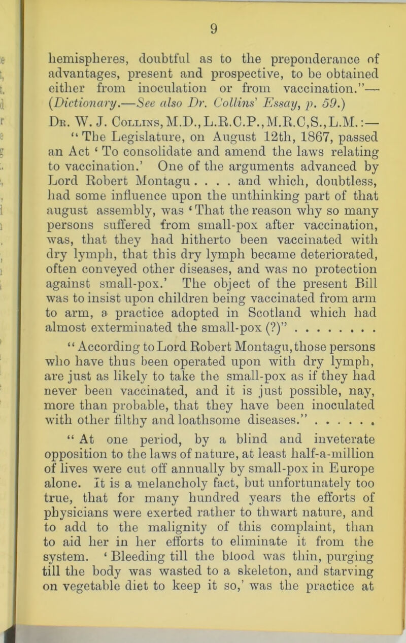 hemispheres, doubtful as to the preponderance of advantages, present and prospective, to be obtained either from inoculation or from vaccination.”— {Dictionary.—also Dr. Collins' Essay, p. 59.) Dk. W. J. Collins, M.D.,L.R.C.P.,M,K.C,S.,L.M.;— “The Legislature, on August 12th, 1867, passed an Act ‘ To consolidate and amend the laws relating to vaccination.’ One of the arguments advanced by Lord Robert Montagu.... and which, doubtless, had some influence upon the unthinking part of that august assembly, was ‘ That the reason why so many persons suft’ered from small-pox after vaccination, was, that they had hitherto been vaccinated with dry lymph, that this dry lymph became deteriorated, often conveyed other diseases, and was no protection against small-pox.’ The object of the present Bill was to insist upon children being vaccinated from arm to arm, a practice adopted in Scotland which had almost exterminated the small-pox (?)” “ According to Lord Robert Montagu, those persons who have thus been operated upon with dry lymph, are just as likely to take the small-pox as if they had never been vaccinated, and it is just possible, nay, more than probable, that they have been inoculated with other filthy and loathsome diseases.” “ At one period, by a blind and inveterate opposition to the laws of nature, at least half-a-million of lives were cut off annually by small-pox in Europe alone. It is a melancholy fact, but unfortunately too true, that for many hundred years the efforts of physicians were exerted rather to thwart nature, and to add to the malignity of this complaint, than to aid her in her efforts to eliminate it from the system. ‘ Bleeding till the blood was thin, purging till the body was wasted to a skeleton, and starving on vegetable diet to keep it so,’ was the practice at
