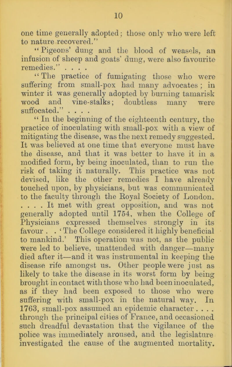 one time generally adopted; those only who were left to nature recovered.” “Pigeons’ dung and the blood of weasels, an infusion of sheep and goats’ dung, were also favourite remedies.” .... “The practice of fumigating those who were suffering from small-pox had many advocates ; in winter it was generally adopted by burning tamarisk wood and vine-stalks; doubtless many were suffocated.” .... “ In the beginning of the eighteenth century, the practice of inoculating with small-pox with a view of mitigating the disease, was the next remedy suggested. It was believed at one time that everyone must have the disease, and that it was better to have it in a modified form, by being inoculated, than to run the risk of taking it naturally. This practice was not devised, like the other remedies I have already touched upon, by physicians, but was communicated to the faculty through the Eoyal Society of London. .... It met with great opposition, and was not generally adopted until 1754, when the College of Physicians expressed themselves strongly in its favour . . ‘ The College considered it highly beneficial to mankind.’ This operation was not, as the public were led to believe, unattended with danger—many died after it—and it was instrumental in keeping the disease rife amongst us. Other people were just as likely to take the disease in its worst form by being brought in contact with those who had been inoculated, as if they had been exposed to those who were suffering with small-pox in the natural way. In 1763, small-pox assumed an epidemic character.... through the principal cities of France, and occasioned such dreadful devastation that the vigilance of the police was immediately aroused, and the legislature investigated the cause of the augmented mortality.