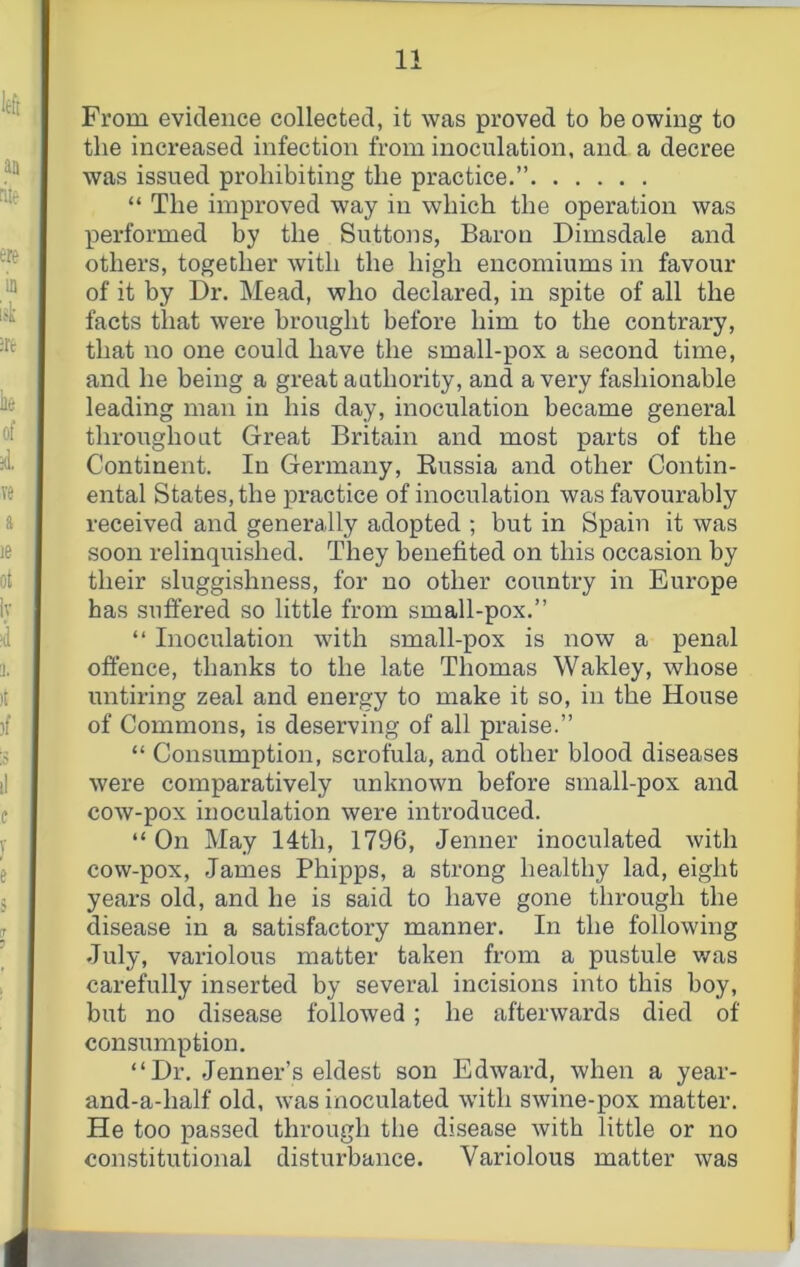 From evidence collected, it was proved to be owing to the increased infection from inoculation, and a decree was issued prohibiting the practice.” “ The improved way in which the operation was performed by the Suttons, Baron Dimsdale and others, together with the high encomiums in favour of it by Dr. Mead, who declared, in spite of all the facts that were brought before him to the contrary, that no one could have the small-pox a second time, and he being a great authority, and a very fashionable leading man in his day, inoculation became general throughout Great Britain and most parts of the Continent. In Germany, Russia and other Contin- ental States, the practice of inoculation was favourably received and generally adopted ; but in Spain it was soon relinquished. They benefited on this occasion by their sluggishness, for no other country in Europe has suffered so little from small-pox.” ” Inoculation with small-pox is now a penal offence, thanks to the late Thomas Wakley, whose untiring zeal and energy to make it so, in the House of Commons, is deserving of all praise.” “ Consumption, scrofula, and other blood diseases were comparatively unknown before small-pox and cow-pox inoculation were introduced. “ On May 14th, 1796, Jenner inoculated with cow-pox, James Phipps, a strong healthy lad, eight years old, and he is said to have gone through the disease in a satisfactory manner. In the following July, variolous matter taken from a pustule v/as carefully inserted by several incisions into this boy, but no disease followed; he afterwards died of consumption. “Dr. Jenner’s eldest son Edward, when a year- and-a-half old, was inoculated with swine-pox matter. He too passed through the disease with little or no constitutional disturbance. Variolous matter was