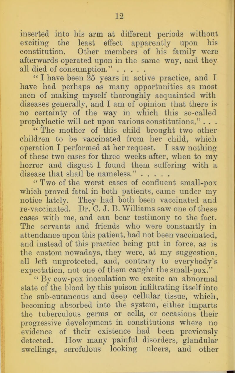 inserted into his arm at different periods without exciting the least effect apparently upon his constitution. Other members of his family were afterwards operated upon in the same way, and they all died of consumption.” “ I have been 25 years in active practice, and I have had perhaps as many opportunities as most men of making myself thoroughly acquainted with diseases generally, and I am of opinion that there is no certainty of the way in which this so-called prophylactic will act upon various constitutions.” . . . “ The mother of this child brought two other children to be vaccinated from her child, which operation I performed at her request. I saw nothing of these two cases for three weeks after, when to my horror and disgust I found them suffering with a disease that shall be nameless.” “ Two of the worst cases of confluent small-pox which proved fatal in both patients, came under my notice lately. They had both been vaccinated and re-vaccinated. Dr. C. J. B. Williams saw one of these cases with me, and can bear testimony to the fact. The servants and friends who wei’e constantly in attendance upon this patient, had not been vaccinated, and instead of this practice being put in force, as is the custom nowadays, they were, at my suggestion, all left unprotected, and, contrary to everybody’s expectation, not one of them caught the small-pox.” “ By cow-pox inoculation we excite an abnormal state of the blood by this poison infiltrating itself into the sub-cutaneous and deep cellular tissue, which, becoming absorbed into the system, either imparts the tuberculous germs or cells, or occasions their progressive development in constitutions where no evidence of their existence had been previously detected. How many painful disorders, glandular swellmgs, scrofulous looking ulcers, and other