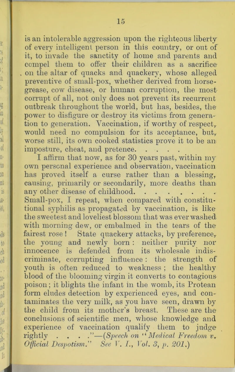 is an intolerable aggression upon the righteous liberty of every intelligent person in this country, or out of it, to invade the sanctity of home and parents and compel them to offer their children as a sacrifice on the altar of quacks and quackery, whose alleged preventive of small-pox, whether derived from horse- grease, cow disease, or human corruption, the most corrupt of all, not only does not prevent its recurrent outbreak throughout the world, but has, besides, the power to disfigure or destroy its victims from genera- tion to generation. Vaccination, if worthy of respect,, would need no compulsion for its acceptance, but,. w'orse still, its own cooked statistics prove it to be an imposture, cheat, and pretence I affirm that now, as for 30 years past, within my owui personal experience and observation, vaccination has proved itself a curse rather than a blessing, causing, primarily or secondarily, more deaths than any other disease of childhood Small-pox, I repeat, when compared with constitu- tional syphilis as propagated by vaccination, is like the sweetest and loveliest blossom that was ever washed with morning dew, or embalmed in the tears of the fairest rose ! State quackery attacks, by preference,, the young and newly born ; neither purity nor innocence is defended from its wholesale indis- criminate, corrupting influence : the strength of youth is often reduced to weakness ; the healthy blood of the blooming virgin it converts to contagious poison; it blights the infant in the womb, its Protean form eludes detection by experienced eyes, and con- taminates the very milk, as you have seen, drawn by the child from its mother’s breast. These are the conclusions of scientific men, whose knowledge and experience of vaccination qualify them to judge rightly . . . —[Speech on “ JMedical. Freedom, v. Official DespotismSee V. J., VoL S, p. 201.)