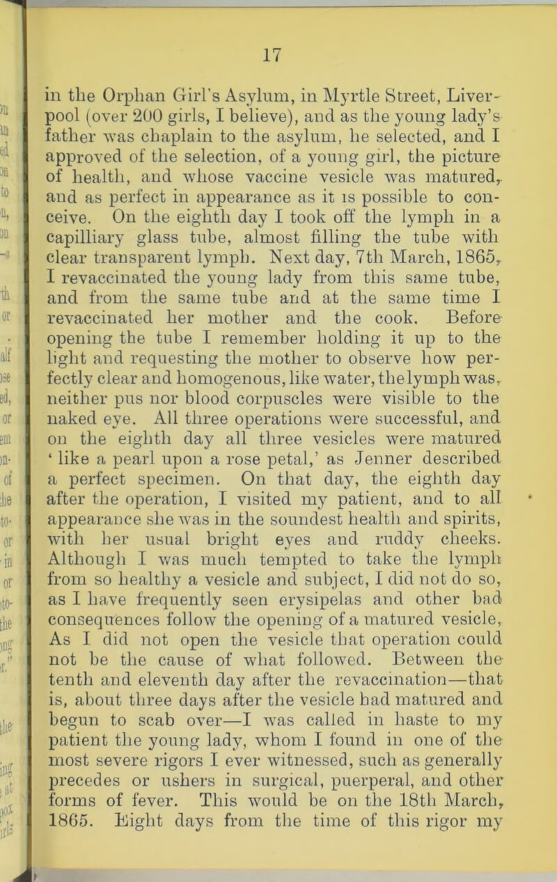 in the Orphan Girl’s Asylum, in Myrtle Street, Liver' pool (over 200 girls, I believe), and as the young lady’s father was chaplain to the asylum, he selected, and I approved of the selection, of a young girl, the picture of health, and whose vaccine vesicle was matured,, and as perfect in appearance as it is possible to con- ceive. On the eighth day I took off the lymph in a capilliary glass tube, almost filling the tube with clear transparent lymph. Next day, 7th March, 1865, I revaccinated the young lady from this same tube, and from the same tube and at the same time I revaccinated her mother and the cook. Before opening the tube I remember holding it up to the light and requesting the mother to observe how per- fectly clear and homogenous, like water, the lymph was, neither pus nor blood corpuscles were visible to the naked eye. All three operations were successful, and on the eighth day all three vesicles were matured ‘ like a pearl upon a rose petal,’ as Jenner described a perfect specimen. On that day, the eighth day after the operation, I visited my patient, and to all appearance she was in the soundest health and spirits, with her usual bright eyes and ruddy cheeks. Although I v/as much tempted to take the lymph from so healthy a vesicle and subject, I did not do so, as I have frequently seen erysipelas and other bad consequences follow the opening of a matured vesicle, As I did not open the vesicle that operation could not be the cause of what followed. Between the tenth and eleventh day after the revaccination—that is, about three days after the vesicle bad matured and begun to scab over—I was called in haste to my patient the young lady, whom I found in one of the most severe rigors I ever witnessed, such as generally precedes or ushers in surgical, puerperal, and other forms of fever. This would be on the 18th March, 1865. Eight days from the time of this rigor my }