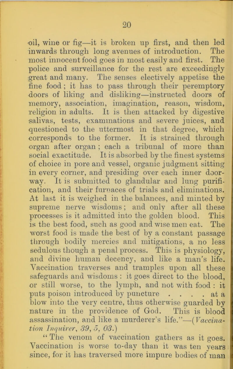 oil, wine or fig—it is broken up first, and then led inwards through long avenues of introduction. The most innocent food goes in most easily and first. The police and surveillance for the rest are exceedingly great and many. The senses electively appetise the fine food; it has to pass through their peremptory doors of liking and disliking—instructed doors of memory, association, imagination, reason, wisdom, religion in adults. It is then attacked by digestive salivas, tests, examinations and severe juices, and questioned to the uttermost in that degree, which corresponds to the former. It is strained through organ after organ ; each a tribunal of more than social exactitude. It is absorbed by the finest systems of choice in pore and vessel, organic judgment sitting in every corner, and presiding over each inner door- way. It is submitted to glandular and lung purifi- cation, and their furnaces of trials and eliminations. At last it is weighed in the balances, and minted by supreme nerve wisdoms; and only after all these processes is it admitted into the golden blood. This is the beet food, such as good and wise men eat. The worst food is made the best of by a constant passage tlirough bodily mercies and mitigations, a no less sedulous though a penal process. This is physiology, and divine human decency, and like a man’s life. Vaccination traverses and tramples upon all these safeguards and wisdoms : it goes direct to the blood, or still worse, to the lymph, and not with food : it puts poison introduced by puncture . . . . at a blow into the very centre, thus otherwise guarded by nature in the providence of God. This is blood assassination, and like a murderer’s life.”—[Vaccina- tion fnqnirer, 89, o, 03.) “ The venom of vaccination gathers as it goes. Vaccination is worse to-day than it was ten years since, for it has traversed more impure bodies of man