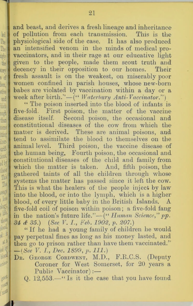 and beast, and derives a fresh lineage and inheritance of pollution from each transmission. This is the physiological side of the case. It has also produced an intensified venom in the minds of medical pro- vaccinators, and in their rage at our educative light given to the people, made them scout truth and decency in their opposition to our homes. Their fresh assault is on the weakest, on miserably poor- women confined in parish houses, whose new-born babes are violated by vaccination within a day or a week after birth.”—(“ Waterhury Anti-Vaccinator.) “ The poison inserted into the blood of infants is five-fold. First poison, the matter of the vaccine disease itself. Second poison, the occasional and constitutional diseases of the cow from which the matter is derived. These are animal poisons, and tend to assimilate the blood to themselves on the animal level. Third poison, the vaccine disease of the human being. Fourth poison, the occasional and I constitutional diseases of the child and family from which the matter is taken. And, fifth poison, the gathered taints of all the children through whose systems the matter has passed since it left the cow. This is what the healers of the people inject by law into the blood, or into the lymph, which is a higher blood, of every little baby in the British Islands. A five-fold coil of poison within poison; a five-fold fang in the nation’s future life.”—(“ Ham,an Science  pp. . 34 d 35.) {See V. /., Feb. 1902, p. 207.) “ If he had a young family of children he would pay perpetual fines as long as his money lasted, and then go to prison rather than have them vaccinated.” — {See V. 1., Dec. 1899, p. 111.) Dr. George Cordwent, M.D., F.Pi.C.S. (Deputy Coroner for West Somerset, for 20 years a Public Vaccinator):— || Q. 12,553.—“Is it the case that you have found