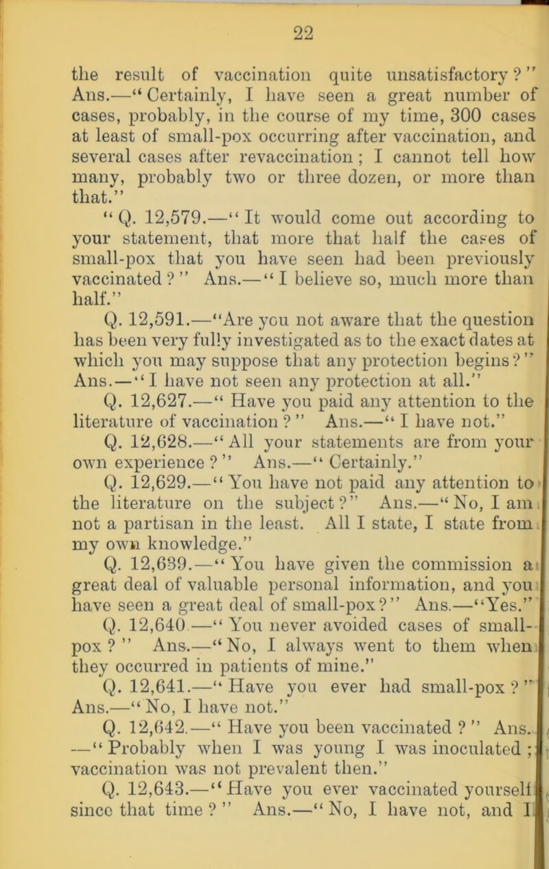 the result of vaccination quite unsatisfactory ? ” Ans,—“ Certainly, I have seen a great number of cases, probably, in the course of my time, 300 cases at least of small-pox occurring after vaccination, and several cases after revaccination ; I cannot tell how many, probably two or three dozen, or more than that.” “ Q. 12,579.—“ It would come out according to your statement, that more that half the cases of small-pox that you have seen had been previously vaccinated?” Ans.— “I believe so, much more than half.” Q. 12,591.—‘‘Are you not aware that the question has been very fully investigated as to the exact dates at which you may suppose that any protection begins?” Ans. — “ I have not seen any protection at all.” Q. 12,627.—“ Have you paid anj^ attention to the literature of vaccination ? ” Ans.—“ I have not.” Q. 12,628.—“ All your statements are from your own experience ? ” Ans.—“ Certainly.” Q. 12,629.—“You have not paid any attention tO' the literature on the subject?” Ans.—“No, I ami not a partisan in the least. All I state, I state from my own knowledge.” Q. 12,639.—“ You have given the commission at great deal of valuable personal information, and youi have seen a great deal of small-pox?” Ans.—“Yes.” Q. 12,640 —“You never avoided cases of small- pox? ” Ans.—“No, I always went to them wheiii they occurred in patients of mine.” Q. 12,641.—“Have you ever had small-pox?” Ans.—“No, I have not.” Q. 12,642,—“ Have you been vaccinated ? ” Ans. — “Probably when I was young I was inoculated ; vaccination was not prevalent then.” Q. 12,643.—“Have you ever vaccinated yourself since that time ? ” Ans.—“ No, I have not, and II