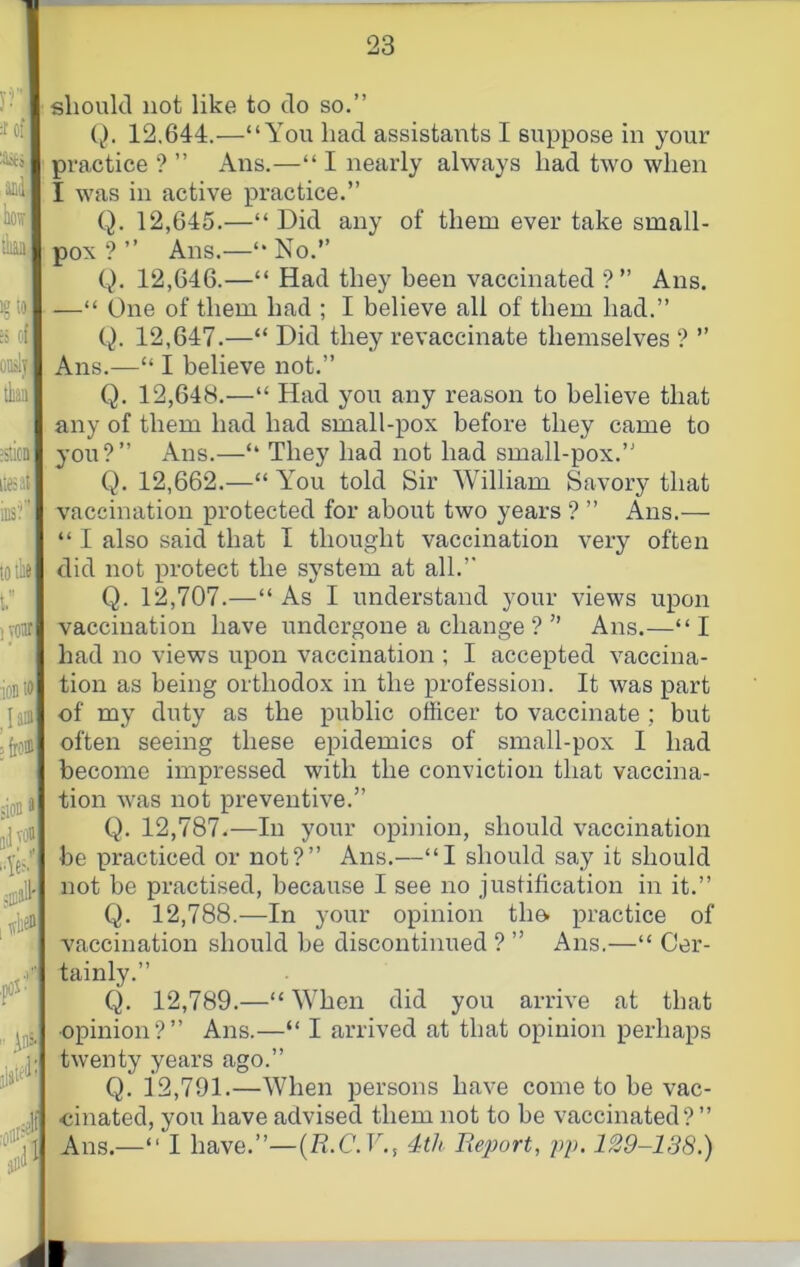 should not like to do so.” {). 12,644.—“You had assistants I suppose in your practice ? ” Ans.—“ I nearly always had two when I was in active practice.” Q. 12,645.—“Did any of them ever take small- pox ? ” Ans.—“ No.” Q. 12,646.—“ Had they been vaccinated ?” Ans. —“ One of them had ; I believe all of them had.” Q. 12,647.—“ Did they revaccinate themselves ? ” Ans.—“ I believe not.” Q. 12,648.—“ Had you any reason to believe that any of them had had small-pox before they came to you?” x\ns.—“ They had not had small-pox.” Q. 12,662.—“ You told Sir William Savory that vaccination protected for about two years ? ” Ans.— “ I also said that I thought vaccination very often did not protect the system at all.” Q. 12,707.—“ As I understand your views upon vaccination have undergone a change ? ” Ans.—“I had no views upon vaccination ; I accepted vaccina- tion as being orthodox in the profession. It was part of my duty as the public officer to vaccinate ; but often seeing these epidemics of small-pox I had become impressed with the conviction that vaccina- tion was not preventive.” Q. 12,787.—In your opijiion, should vaccination be practiced or not?” Ans.—“I should say it should not be practised, because I see no justification in it.” Q. 12,788.—In your opinion tho practice of vaccination should be discontinued ? ” Ans.—“ Cer- tainly.” Q. 12,789.—“ When did you arrive at that opinion?” Ans.—“ I arrived at that opinion perhaps twenty years ago.” Q. 12,791.—When persons have come to be vac- cinated, you have advised them not to be vaccinated?” Ans.—“ I have.”—{R.C.V.i 4th Report, pj). 129-138.)