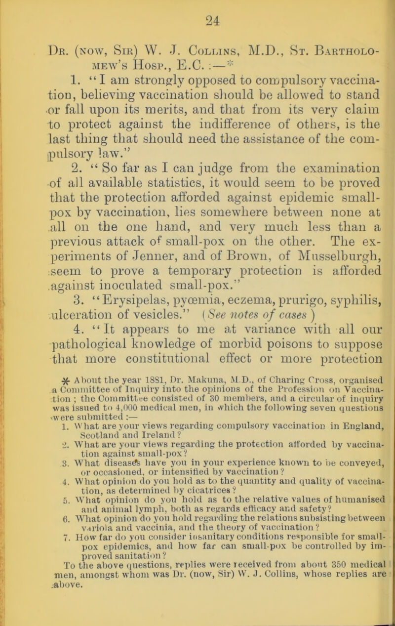 Dr. (now, Sir) W. J. Colrins, M.D., St. Bartholo- mew’s Hosp., E.C. ;— 1. “I am strongly opposed to compulsory vaccina- tion, believing vaccination should be allowed to stand ■or fall upon its merits, and that from its very claim to protect against the indifference of others, is the last thing that should need the assistance of the com- pulsory law.” 2. “ So far as I can judge from the examination of all available statistics, it would seem to be proved that the protection afforded against epidemic small- pox by vaccination, lies somewhere between none at all on the one hand, and very much less than a previous attack of small-pox on the other. The ex- periments of Jenner, and of Brown, of IMusselburgh, seem to prove a temporary protection is afforded against inoculated small-pox.” 3. “ Erysipelas, pyoemia, eczema, prurigo, syphilis, ulceration of vesicles.” (See notes of cases ) 4. “It appears to me at variance with all our pathological knowledge of morbid poisons to suppose that more constitutional effect or more protection ^ About the year 18S1, Or. Makuna, M.D., of Charing Cross, organised a Coniinittee of In((uiry into the opinions of the Profession on Vaccina- tion ; the Committee consisted of 30 ineinl)ers, and a circular of inquiry was issued to 1,000 medical men, in which the following seven questions •■were submitted ;— 1. What are your views regarding compulsory vaccination in England, Scotland and Ireland ? •>. What are your views regarding the protection afforded by vaccina- tion against small-pox? 3. What diseasdte have you in your experience known to be conveyed, or occasioned, or intensified by vaccination ? 4. What opinion do you hold as to the quantity and quality of vaccina- tion, as determined by cicatrices? 5. What opinion do you hold as to the relative values of humanised and animal lymph, both as regards efficacy and safety? 6. What opinion do you hold regarding the relations subsisting between variola and vaccinia, and fhe theory of vaccination ? 7. How far do you considei’ insanitary conditions responsible for small- pox epidemics, and how far can small-pox be controlled by im- proved sanitation? To the above (piestions, replies were received from about 350 medical men, amongst whom was Ur. (now, Sir) W. .1. Collins, whose replies are .above.